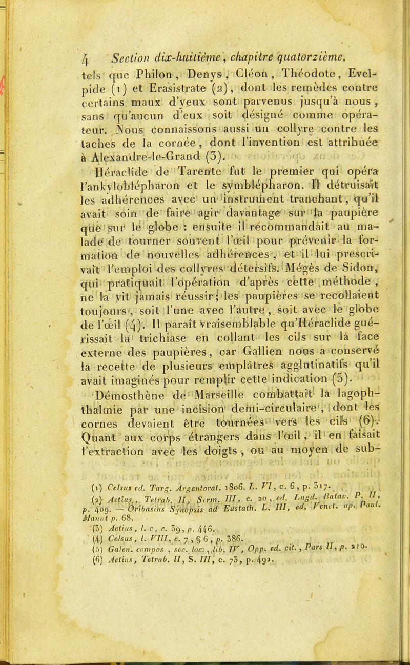 tels que Philon , Denys , Cléon , ïhéodote, Evel- pide (1) et Erasistrate (2), dont les remèdes contre certains maux d'yeux sont parvenus jusqu'à nous , sans qu'aucun d'eux soit désigné comme opéra- teur. Nous connaissons aussi un collyre contre les taches de la cornée, dont l'invention est attribuée à Alexandre-le-Grand (3). Héraclide de Tarénte fut le premier qui opéra 1'ankyloblépharon et le symblépharon. Il détruisait les adhérences avec un instrument tranchant, qu'il avait soin de faire agir davantage sur la paupière que sur le globe : ensuite il recommandait au ma- lade de tourner souvent l'œil pour prévenir la for- mation de nouvelles adhérences, et il lui prescri- vait l'emploi des collyres détersifs. Mégès de Sidon, qui pratiquait l'opération d'après cette méthode , ne la vil jamais réussir; les paupières se recollaient toujours, soit l'une avec l'autre, soit avec le globe de l'œil (4). Il paraît vraisemblable qn'Héraclide gué- rissait la trichiase en collant les cils sur la face externe des paupières, car Gallien nous a conservé la recette de plusieurs emplâtres agglulinatifs qu'il avait imaginés pour remplir cette indication (5). Démosthène de; Marseille combattait la lagoph- thalmie par une incision demi-circulaire , dont les cornes devaient être tournées vers les cils (6). Quant aux corps étrangers dans l'œil, il en faisait l'extraction avec les doigts , ou au moyen de sub- (1) Celsut cd. Targ. Argcnioral. 1806. L. VI, c. 6, p. 3i;. (2) Actius.. Telrnh. II, S.nn. M, c. 20. «cf. f.ugd. Katav. P. U, p. 409. - mbasïis Synopsis ad Eastath. L. III, cd. Vcmt. ap. Paul. M an ut p. 68. (3) Aetiits, l. c, c. 09, p. 446. (4) Cclsus, L FUI, c. 7 , § 6 , p. 3S6. (5) Galen. cr.mpos., scr. Inc. , lib\ IV, Opp. ed. cit. , Pars II, p. a;o.