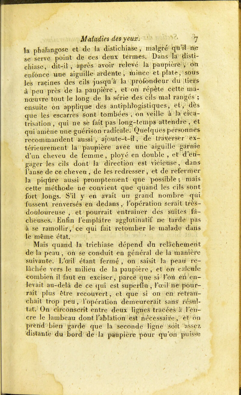 la phalangose et de la distichiase , maigre qu'il ne se serve point de ces deux termes. Dans là disti- chiase, dit-il , après avoir relevé la paupière , on enfonce une aiguille ardente, mince et plate, sous les racines des cils jusqu'à la profondeur du tiers à peu près de la paupière , et on répète celte ma- nœuvre tout le long de la série des cils mal rangés ; ensuite on applique des antiphiogistiques, et, dès que les escarres sont tombées , on veille à la cica- trisation , qui ne se fait pas long-temps attendre , et qui amène une guérison radicale. Quelques personnes recommandent aussi, ajoute-t-iî, de traverser ex- térieurement la paupière avec une aiguille garnie d'un cheveu de femme, ployé en double , et d'en- gager les cils dont la direction est vicieuse, dans l'anse de ce cheveu , de les redresser, et de refermer la piqûre aussi promptement que possible ; mais celte méthode ne convient que quand les cils sont fort longs. S'il y en avait un grand nombre qui fussent renversés en dedans, l'opération serait très- douloureuse , et pourrait entraîner des suites fâ- cheuses. Enfin l'emplâtre agglutinatif ne tarde pas à se ramollir, ce qui fait retomber le malade dans le même état. Mais quand la trichiase dépend du relâchement de la peau , on se conduit en général de la manière suivante. L'œil étant fermé , on saisit la peau! re- lâchée vers le milieu de la paupière, et on calcule combien il faut en exciser, parce que si l'on en en- levait au-delà de ce qui est superflu , l'œil ne pour- rait plus être recouvert, et que si on en retran- chait trop peu, l'opération demeurerait sans résul- tat. On circonscrit entre deux lignes tracées à l'en- cre le lambeau dont l'ablation est nécessaire, el on prend bien garde que la seconde ligne soit asscz> distante du bord de la paupière pour qu'on puisse