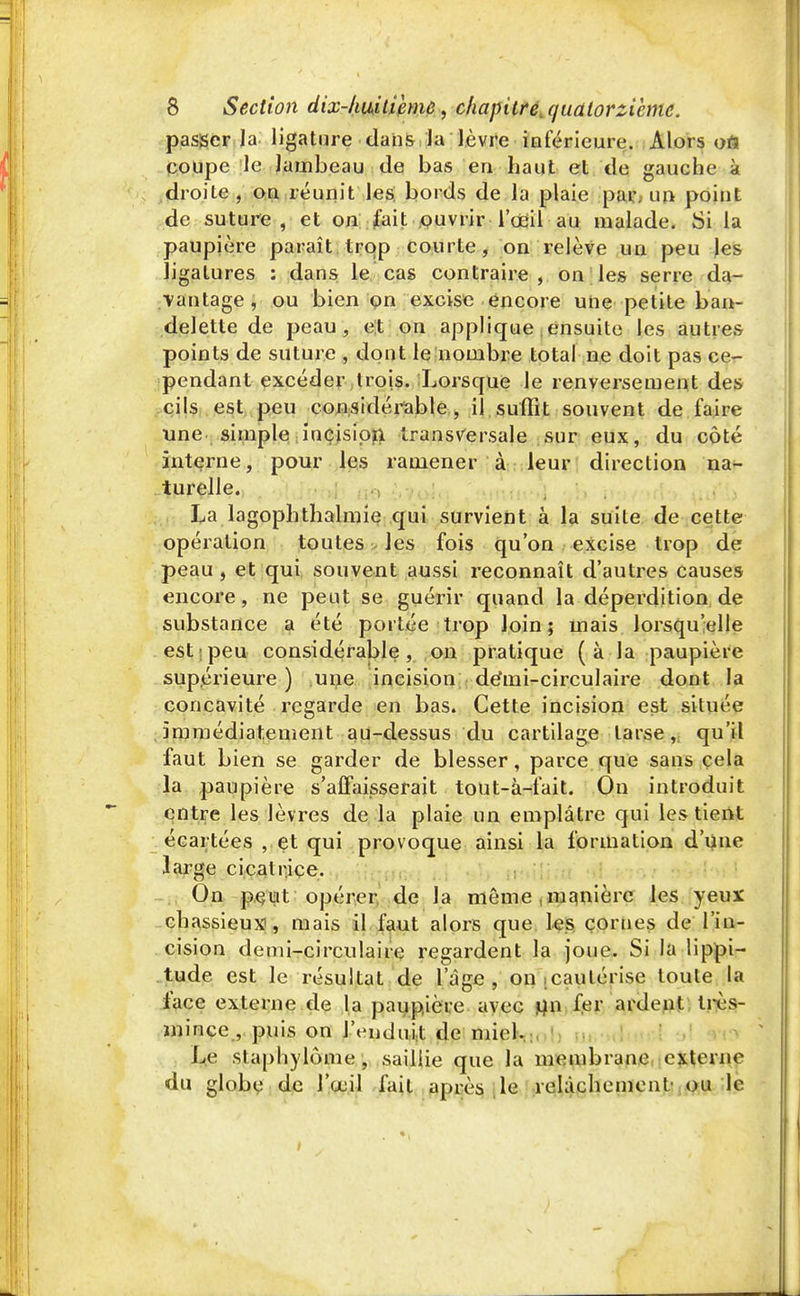 passer la ligature dans la lèvre inférieure. Alors oti coupe le lambeau de bas en haut et de gauche k droite , on réunit les bords de la plaie par. un point de suture, et on fait ouvrir l'œil au malade. Si la paupière paraît trop courte, on relève un peu les ligatures : dans le cas contraire, on les serre da- vantage, ou bien on excise encore une petite ban- delette de peau, et on applique ensuite les autres points de suture , dont le nombre total ne doit pas ce- pendant excéder trois. Lorsque le renversement des cils est peu considérable, il suffit souvent de faire une simple incision transversale sur eux, du côté interne, pour les ramener à leur direction na- turelle. La lagophthalmie qui survient à la suite de cette opération toutes les fois qu'on excise trop de peau, et qui souvent aussi reconnaît d'autres causes encore, ne peut se guérir quand la déperdition de substance a été portée trop loin; mais lorsqu'elle est peu considérable, on pratique ( à la paupière supérieure ) une incision démi-circulaire dont la concavité regarde en bas. Cette incision est située immédiatement au-dessus du cartilage tarse, qu'il faut bien se garder de blesser, parce que sans cela la paupière s'affaisserait tout-à-fait. Ou introduit entre les lèvres de la plaie un emplâtre qui les tient écartées , et qui provoque ainsi la formation d'une large cicatrice. On peut opérer de la même,manière les yeux chassieux, mais il faut alors que les cornes de l'in- cision demi-circulaire regardent la joue. Si la lippi- tude est le résultat de 1 âge , on cautérise toute la face externe de la paupière avec un fer ardent très- mince , puis on l'enduit de miel. Le sl.aphylôme , saillie que la membrane externe du globe de l'œil fait après le relâchement' ou le