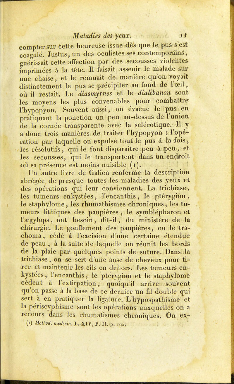 compter sur Cette heureuse issue dès que le pus s'est coagulé. Justus,un des oculistes ses contemporains > guérissait cette affection par des secousses violentes imprimées à la tête. Il faisait asseoir le malade sur une chaise, et le remuait de manière qu'on voyait distinctement le pus se précipiter au fond de l'œil, où il restait. Le diasmyrnes et le dialibanon sont les moyens les plus convenables pour combattre l'hypopyon. Souvent aussi, on évacue le pus en pratiquant la ponction un peu au-dessus de l'union de la cornée transparente avec la sclérotique. 11 y a donc trois manières de traiter l'hypopyon : l'opé- ration par laquelle on expulse tout le pus à la fois, les résolutifs, qui le font disparaître peu à peu, et les secousses, qui le transportent dans un endroit où sa présence est moins nuisible (1). Un autre livre de Galien renferme la description abrégée de presque toutes les maladies des yeux et des opérations qui leur conviennent. La trichiase, les tumeurs enkystées, l'encanthis, le ptérygion , le staphylome, les rhumathismes chroniques, les tu- meurs lithiques des paupières, le symblépharon et l'aegylops, ont besoin, dit-il, du ministère de Ja chirurgie. Le gonflement des paupières, ou le tra- choma, cèdè à l'excision d'une certaine étendue de peau , à la suite de laquelle on réunit les bords de la plaie par quelques points de suture. Dans la trichiase, on se sert d'une anse de cheveux pour ti- rer et maintenir les cils en dehors. Les tumeurs en- kystées, l'encanthis, le ptérygion et le staphylome cèdent à l'extirpation, quoiqu'il arrive souvent qu'on passe à la base de ce dernier un fil double qui sert à en pratiquer la ligature. L'bypospathisme et la périscyphisme sont les opérations auxquelles on a recours dans les rhumatismes chroniques. On ex-