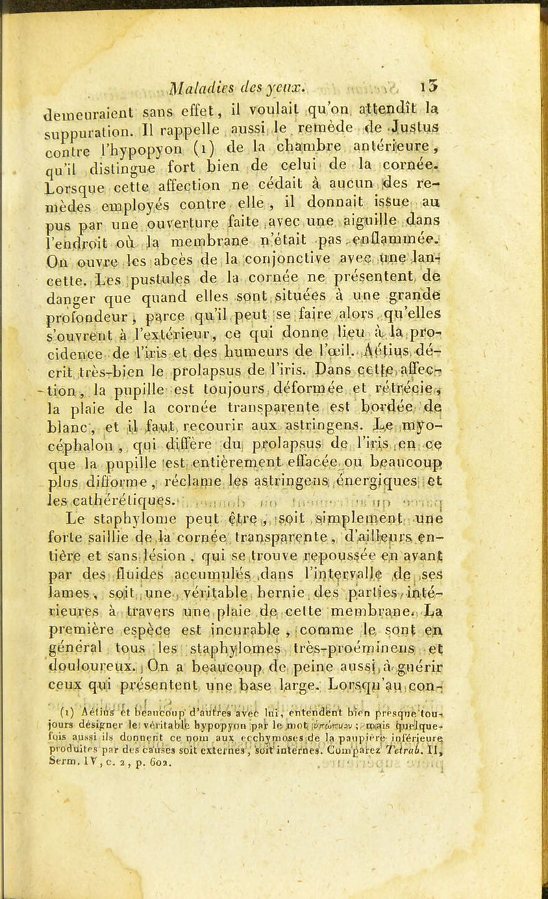 demeuraient sans effet, il voulait qu'on attendît U suppuration. Il rappelle aussi le. remède de .Justus contre l'hypopyon (1) de la chambre antérieure, qu'il distingue fort bien de celui de la cornée. Lorsque cette affection ne cédait à, aucun ides re- mèdes employés contre elle , il donnait i$$ue au pus par une ouverture faite :avec une aiguille dans l'endroit où la membrane n'était pas . enflammée. On ouvre les abcès de la conjonctive avec une lan- cette. Les pustules de la cornée ne présentent, de danger que quand elles sont situées à une grande profondeur, parce qu'il peut se faire alors qu'elles s'ouvrent à l'extérieur, ce qui donne lieu à la pro- cidenee de l'iris et des humeurs de l'œil. Aétius dé- crit très-bien le prolapsus de l'iris. Dans cetje affec- - tion, la pupille est toujours déformée et rétrécie, la plaie de la cornée transparente est bordée de blanc , et il faut recourir aux astringens. Le myo- céphalon , qui diffère du prolapsus de l'iris jen ce que la pupille est entièrement effacée ou beaucoup plus difforme, réclame les astringens énergiques et les cathéréliqucs. . ,.:. ,.;- , m'ùp • Le staphylome peut être , soit simplement une forte saillie de la cornée, transparente , d'ailleurs, en- tière et sans lésion , qui se trouve repoussée en avant par des fluides accumulés .dans l'intervalle denses lames , soit une : véritable hernie , des .parties inté- rieures à travers une plaie de celte membrane. La première espèce est incurable , comme lq. sont en général tous les staphylomes très-proérrimeiis et douloureux. ; On a beaucoup de peine aussi, à'guérir ceux qui présentent une base large. Lorsqu'au con- *V(1 ' ^> ' ' ' f f ' P * ' 1 J ~ * ' î * ' (i) Aétius et beaucoup d'autres avec lui, entendent bien presque tou- jours désigner le: véritable hypopyon par le mot: iroWuav ; niais quelque- fois aussi ils donnent ce nom aux ecchymoses de la paupière inférieure; pvoduitrs par des causes soit externes , soit'internes. Comparez Teirab. II, Serm. IV, c. 2, p. 602.