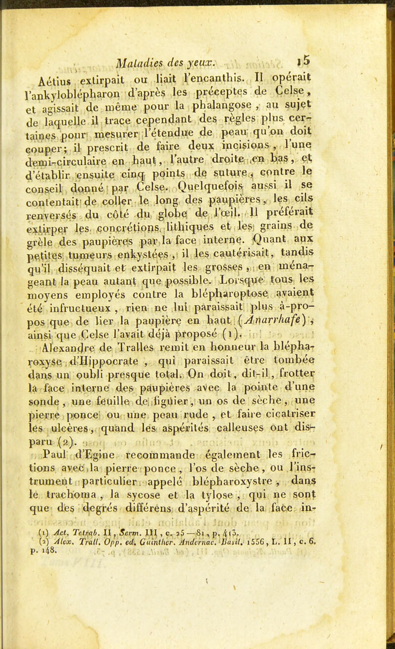 Aétius extirpait ou liait l'encanthis. Il opérait l'ankyloblépharon d'après les préceptes de Celse, et agissait de même pour la phalangose , au sujet de laquelle il trace cependant des règles plus cer- taines pour mesurer l'étendue de peau qu'on doit couper; il prescrit de faire deux incisions, l'une demi-circulaire en haut, l'autre droite ,en bas, et; d'établir ensuite cinq points de suture^ contre le conseil donné par Celse. Quelquefois aussi il se contentait de coller le long des paupières, les cils renversés du côté du globe de l'œil. 11 préférait extirper les concrétions, lithiques et lesj grains de grèie des paupières par la face interne. jQuant aux petites tumeurs enkystées, il les cautérisait, tandis qu'il disséquait et extirpait les grosses , en ména- geant la peau autant que possible. Lorsque tous les moyens employés contre la blépharoptose avaient été infructueux, rien ne lui paraissait plus à-pro- pos que de lier la paupière en haut (Anarrhafe) + ainsi que Celse l'avait déjà proposé (1). Alexandre de Tralles remit en honneur la blépha- roxyse d'Hippocrate , qui paraissait être tombée dans un oubli presque total. On doit, dit-il, frotter la face interne des paupières avec la pointe d'une sonde, une feuille de iliguier, un os de sèche, une pierre ponce ou une peau rude , et faire cicatriser les ulcères, quand les aspérités calleuses ont dis*- paru (2). ;  ■ Paul d'Egine recommande également les fric- tions avec, la pierre ponce , l'os de sèche, ou l'ins- trument particulier, appelé blépharoxystre , dans le trachoma, la sycose et la tylose , qui ne sont que des degrés différens d'aspérité de la face in- (1) Act. Tetr,ab. II, Serm. III , c. a5 —Si, p. AjjL (2) Alex. Trait. Opp. ed. Cuinllwr. Andirnac. Basil. 1556, L. II, c. 6. p. i48. \ \