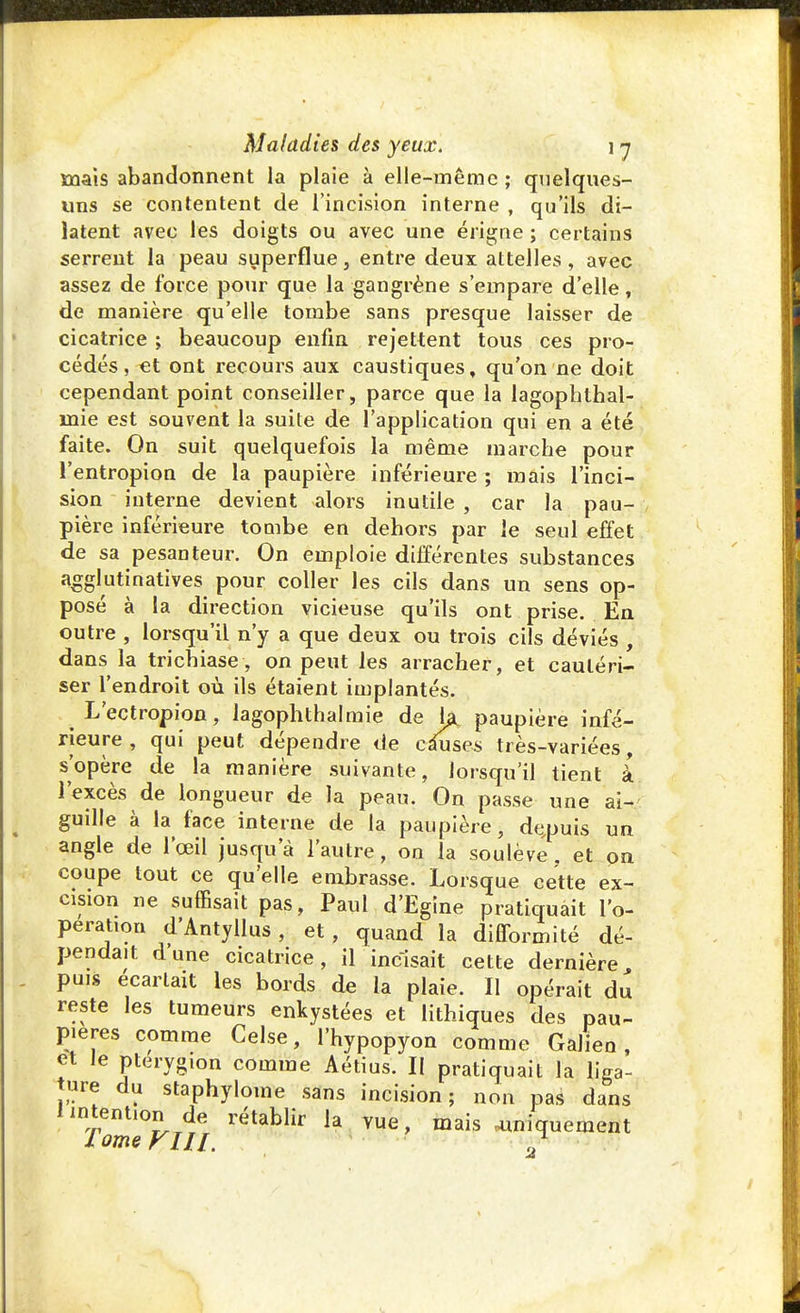 mais abandonnent la plaie à elle-même ; quelques- uns se contentent de l'incision interne, qu'ils di- latent avec les doigts ou avec une érigne ; certains serrent la peau superflue, entre deux attelles , avec assez de force pour que la gangrène s'empare d'elle, de manière qu'elle tombe sans presque laisser de cicatrice ; beaucoup enfin rejettent tous ces pro- cédés, €t ont recours aux caustiques, qu'on ne doit cependant point conseiller, parce que la lagophthal- mie est souvent la suite de l'application qui en a été faite. On suit quelquefois la même marcbe pour l'entropion de la paupière inférieure ; mais l'inci- sion interne devient alors inutile , car la pau- pière inférieure tombe en dehors par le seul effet de sa pesanteur. On emploie différentes substances agglutinatives pour coller les cils dans un sens op- posé à la direction vicieuse qu'ils ont prise. En outre , lorsqu'il n'y a que deux ou trois cils déviés , dans la trichiase, on peut les arracher, et cautéri- ser l'endroit où ils étaient implantés. L'ectropion, lagophthalmie de ta paupière infé- rieure, qui peut dépendre de causes très-variées, s'opère de la manière suivante, lorsqu'il tient à l'excès de longueur de la peau. On passe une ai-/ guille à la face interne de la paupière, depuis un angle de l'œil jusqu'à l'autre, on la soulève, et on coupe tout ce qu'elle embrasse. Lorsque cette ex- cision ne suffisait pas, Paul d'Egine pratiquait l'o- pération d'Antyllus , et , quand la difformité dé- pendait d'une cicatrice, il incisait cette dernière puis écartait les bords de la plaie. Il opérait du reste les tumeurs enkystées et lithiques des pau- pières comme Celse, l'hypopyon comme Galien, et le pterygion comme Aétius. II pratiquait la liga- ture du staphylome sans incision; non pas dans lintent.on de rétablir la vue, mais iniquement lomeVlll. ^