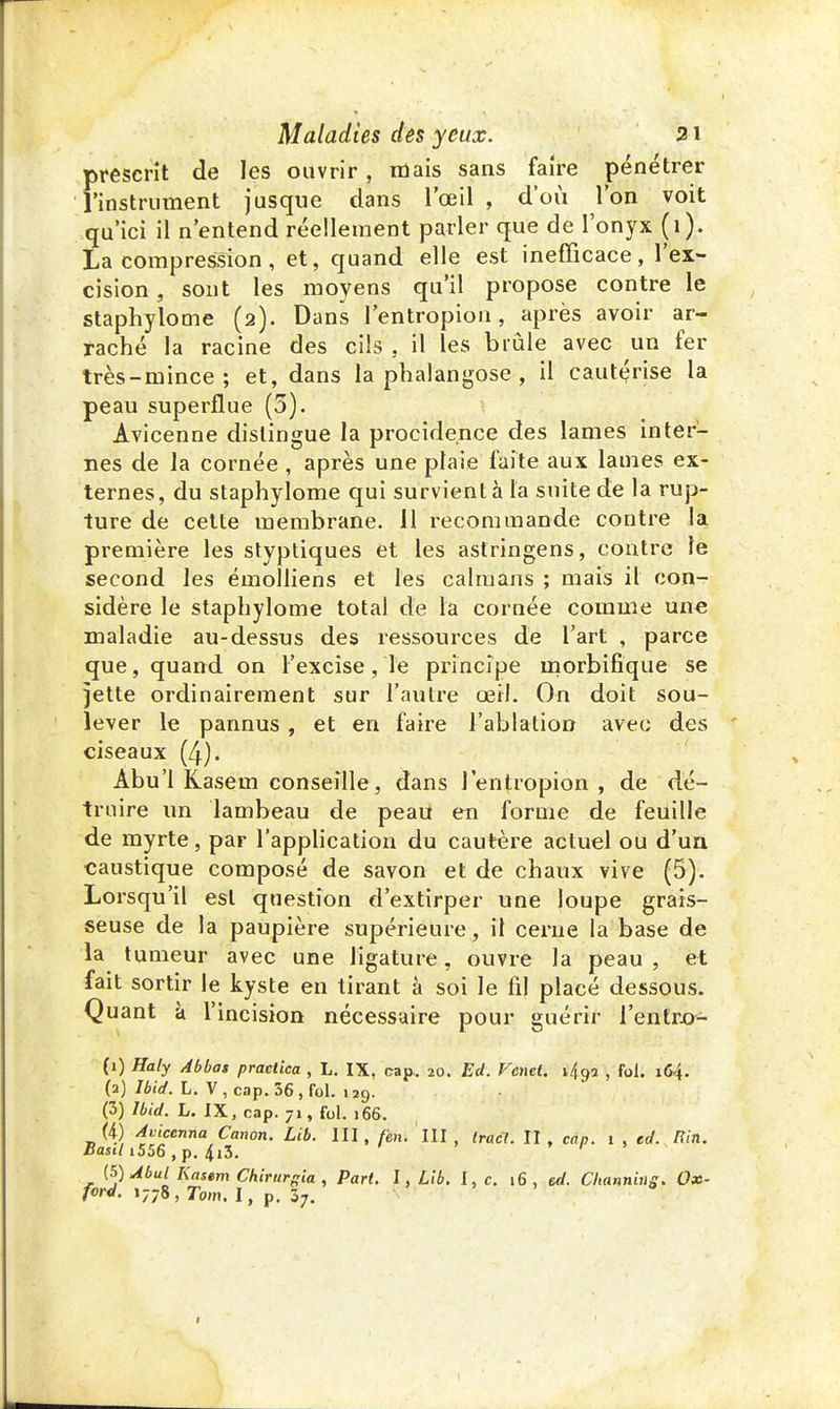 prescrit de les ouvrir, mais sans faire pénétrer l'instrument jusque dans l'œil , d'où l'on voit qu'ici il n'entend réellement parler que de l'onyx (1). La compression, et, quand elle est inefficace, l'ex- cision , sont les moyens qu'il propose contre le staphylome (2). Dans l'entropion, après avoir ar- raché la racine des cils . il les brûle avec un fer très-mince; et, dans la phalangose, il cautérise la peau superflue (5). Avicenne dislingue la procidence des lames inter- nes de la cornée, après une plaie faîte aux lames ex- ternes, du staphylome qui survient à la suite de la rup- ture de cette membrane. 11 recommande contre la première les styptiques et les astringens, contre le second les émolliens et les caïmans ; mais il con- sidère le staphylome total de la cornée comme une maladie au-dessus des ressources de l'art , parce que, quand on l'excise, le principe morbifique se jette ordinairement sur l'autre œil. On doit sou- lever le pannus , et en faire l'ablation avec des ciseaux (4). Abu'l Kasem conseille, dans l'entropion , de dé- truire un lambeau de peau en forme de feuille de myrte, par l'application du cautère actuel ou d'un caustique composé de savon et de chaux vive (5). Lorsqu'il est question d'extirper une loupe grais- seuse de la paupière supérieure, il cerne la base de la tumeur avec une ligature, ouvre la peau , et fait sortir le kyste en tirant à soi le fil placé dessous. Quant à l'incision nécessaire pour guérir l'entro- (1) Haty Abbas practica , L. IX. cap.. 20. Ed. Vend. \t\<ji , fol. 164. (a) Ibiet. L. V , cap. 56 , fol. 129. (3) Ibid. L. IX, cap. 71, fol. 166. (i) Avicenna Canon. Lib. III, fen. III , tract. II, cap. 1 , ed. Hin. tSasil i556 , p. 413- (5)Abul Kasem Chirurgia , Part. I, Lib. I, c. 16 , ed. Channing. Ox- ford. 1778 , Tom. I, p. 37.