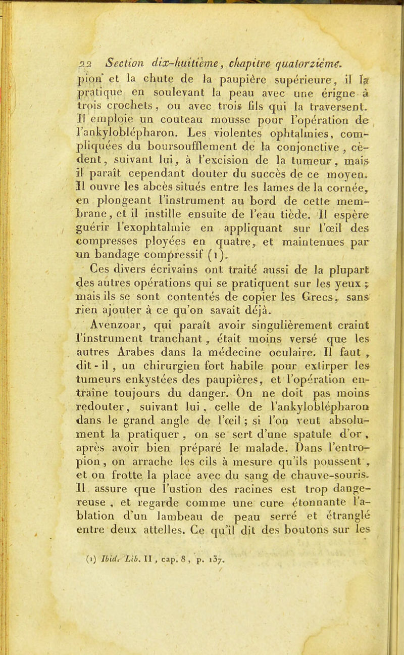 pion* et la chute de la paupière supérieure, il h pratique en soulevant la peau avec une érigne à trois crochets , ou avec trois fils qui la traversent. Il emploie un couteau mousse pour l'opération de l'ankyloblépharon. Les violentes ophtalmies, com- pliquées du boursoufflement de la conjonctive , cè- dent, suivant lui, à l'excision de la tumeur, mais il paraît cependant douter du succès de ce moyen. 31 ouvre les abcès situés entre les lames de la cornée, en plongeant l'instrument au bord de cette mem- brane, et il instille ensuite de l'eau tiède. Il espère guérir l'exophtalmie en appliquant sur l'œil des compresses ployées en quatre, et maintenues par un bandage compressif (i)„ Ces divers écrivains ont traité aussi de la plupart des autres opérations qui se pratiquent sur les yeux ; mais ils se sont contentés de copier les Grecs, sans rien ajouter à ce qu'on savait déjà. Avenzoar, qui paraît avoir singulièrement craint l'instrument tranchant, était moins versé que les autres Arabes dans la médecine oculaire. Il faut , dit - il , un chirurgien fort habile pour extirper les tumeurs enkystées des paupières, et l'opération en- traîne toujours du danger. On ne doit pas moins redouter, suivant lui , celle de l'ankyloblépharon dans le grand angle de l'œil ; si l'on veut absolu- ment la pratiquer, on se sert d'une spatule d'or, après avoir bien préparé le malade. Dans l'entro- pion, on arrache les cils à mesure qu'ils poussent , et on frotte la place avec du sang de chauve-souris. Il assure que l'ustion des racines est trop dange- reuse , et regarde comme une cure étonnante l'a- blation d'un lambeau de peau serré et étranglé entre deux attelles. Ce qu'il dit des boutons sur les