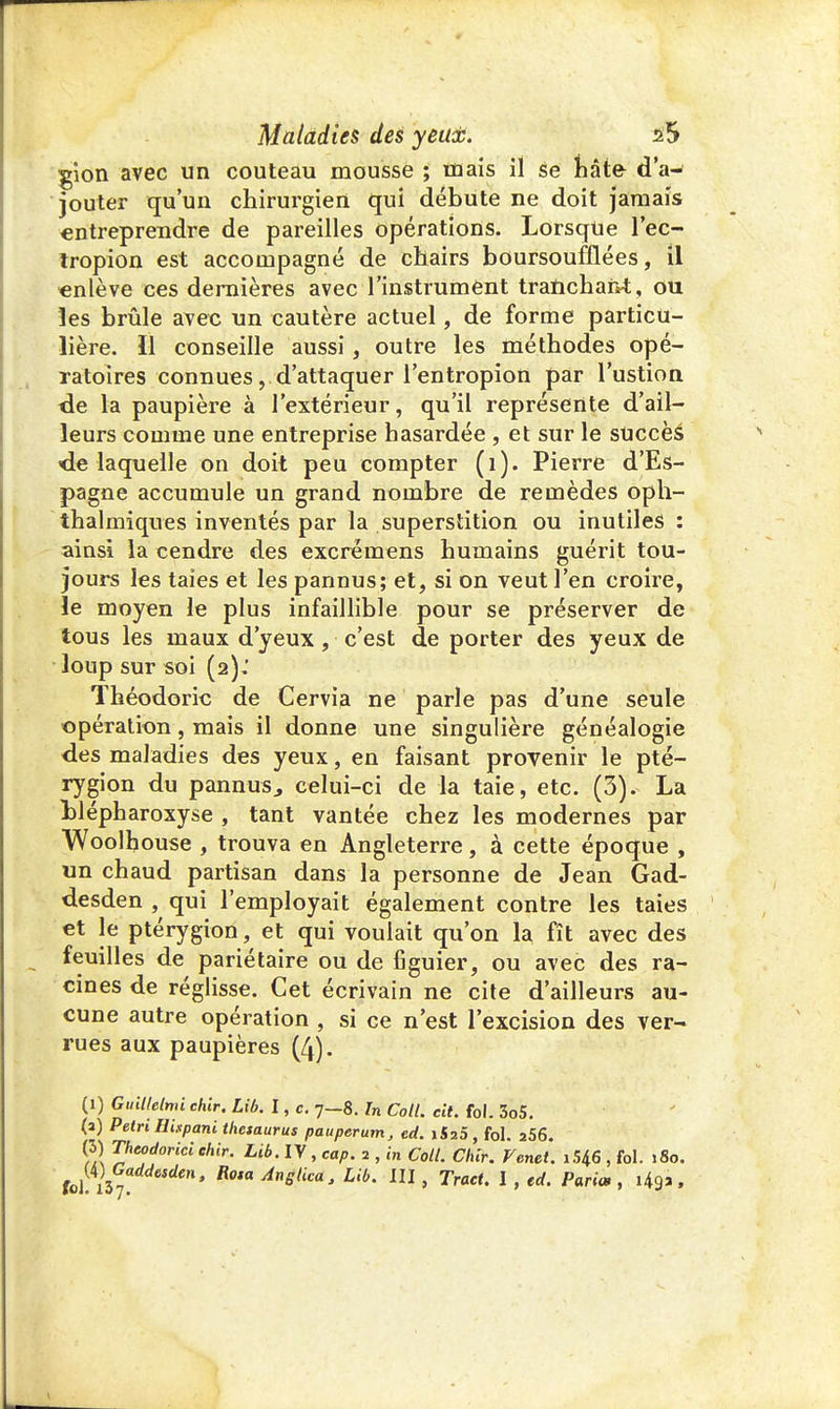 gion avec un couteau mousse ; mais il se hâte d'a- jouter qu'un chirurgien qui débute ne doit jamais entreprendre de pareilles opérations. Lorsque l'ec- tropion est accompagné de chairs boursoufflées, il «nlève ces dernières avec l'instrument tranchant, ou les brûle avec un cautère actuel, de forme particu- lière. Il conseille aussi, outre les méthodes opé- ratoires connues, d'attaquer l'entropion par l'ustion de la paupière à l'extérieur, qu'il représente d'ail- leurs comme une entreprise hasardée , et sur le succès -de laquelle on doit peu compter (1). Pierre d'Es- pagne accumule un grand nombre de remèdes oph- thalmiques inventés par la superstition ou inutiles: ainsi la cendre des excremens humains guérit tou- jours les taies et les pannus; et, si on veut l'en croire, le moyen le plus infaillible pour se préserver de tous les maux d'yeux, c'est de porter des yeux de loup sur soi (2): Théodoric de Cervia ne parle pas d'une seule opération, mais il donne une singulière généalogie des maladies des yeux, en faisant provenir le pté- rygion du pannus., celui-ci de la taie, etc. (3). La Llépharoxyse , tant vantée chez les modernes par Woolhouse , trouva en Angleterre, à cette époque , un chaud partisan dans la personne de Jean Gad- desden , qui l'employait également contre les taies et le ptérygion, et qui voulait qu'on la fît avec des feuilles de pariétaire ou de figuier, ou avec des ra- cines de réglisse. Cet écrivain ne cite d'ailleurs au- cune autre opération , si ce n'est l'excision des ver- rues aux paupières (4). (1) GuWelmi chir. Lib. I, c. 7-8. In Coll. cit. fol. 3o5. (a) Pétri Eispani thésaurus pauperutn, ed. i525, fol. a56. (3) Thcodorici ehir. Lib. IV, cap. 2 , in Coll. Clur. Verni. i546 , fol. 180.