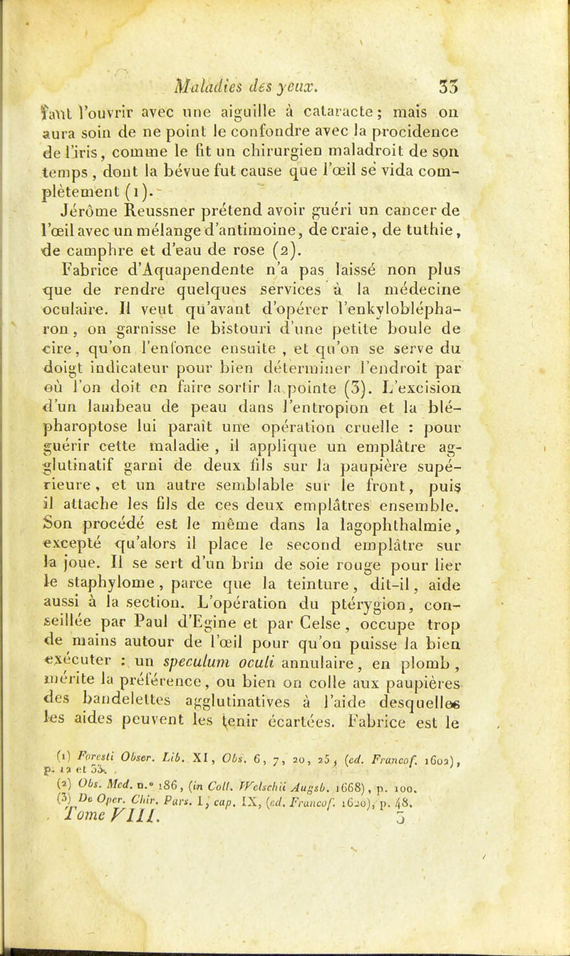 îant l'ouvrir avec une aiguille à cataracte; mais ou aura soin de ne point le confondre avec la procidence de l'iris, comme le fit un chirurgien maladroit de son temps , dont la bévue fut cause que l'œil se vida com- plètement Jérôme Reussner prétend avoir guéri un cancer de l'œil avec un mélange d'antimoine, de craie, de tuthie, •de camphre et d'eau de rose (2). Fabrice d'Aquapendente n'a pas laissé non plus <jue de rendre quelques services à la médecine oculaire. Il veut qu'avant d'opérer l'enkyloblépha- ron, on garnisse le bistouri d'une petite boule de cire, qu'on l'enfonce ensuite , et qu'on se serve du doigt indicateur pour bien déterminer l'endroit par eù l'on doit en faire sortir la pointe (3). L'excision d'un lambeau de peau dans J'entropion et la blé— pharoptose lui paraît une opération cruelle : pour guérir cette maladie , il applique un emplâtre ag- glutinatif garni de deux fils sur la paupière supé- rieure , et un autre semblable sur le front, puis il attache les fils de ces deux emplâtres ensemble. Son procédé est Je même dans la lagophthalmie, excepté qu'alors il place le second emplâtre sur la joue. Il se sert d'un brin de soie rouge pour lier le staphylome, parce que la teinture, dit-il, aide aussi à la section. L'opération du ptérygion, con- seillée par Paul d'Egine et par Celse, occupe trop de mains autour de l'œil pour qu'on puisse la bien exécuter : un spéculum oculi annulaire, en plomb, mérite la préférence, ou bien on colle aux paupières des bandelettes agglutinatives à l'aide desquelle* les aides peuvent les tenir écartées. Fabrice est le (0 Forcsti Obser. Lib. XI, Obs. 6, 7, 20, î5 , (cd. Francof. 160a), g; i? et 5iv , ' ' ; (2) Obs. Mcd. n.» .86, (in Coll. Wchchd Augsb. 1668), p. 100. (3) De Oper. Chir. Para. I, cap. IX, (cd. Francof. 1620), p. 48. lame FUI. 5