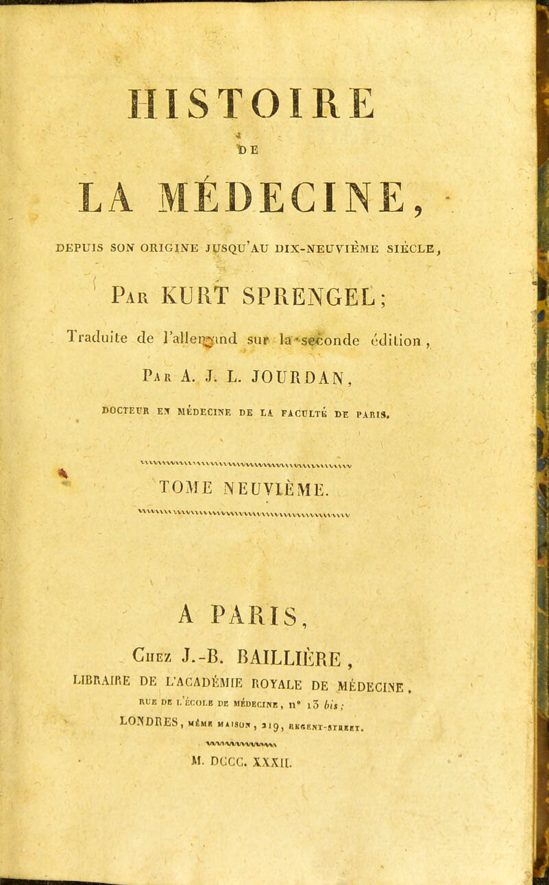HISTOIRE t)E LA MÉDECINE, DEPUIS SON ORIGINE jySQu'AU DIX-NEUVIEME SIECLE, ' Par KURT SPRENGEL; Traduite de l'alleiwmd suf là*se^onde édition, Par a. J. L. JOURDAN, docteur eîf médecine de ik faculte de paris. V\\WWVXM r\X VWVVWWWWWVVVV VV\VXV\«\VV\\V TOME -NEUVIÈME. %\VV\\\»\xxv\VV\VVVVV\XV\VVV\\\VVWVVVVVVVVVVV\V A PARIS, Citez J.-B. BAILLIÈRE , LIBRAIRE DE L'ACADÉMIE ROYALE DE MÉDECI.NE, RUE DE L ECOLE DE MÉDECIME , tl l5 btS ; LONDRES, MÉMR MA18UH, J19, KKr,Kf(T-Slail!I.