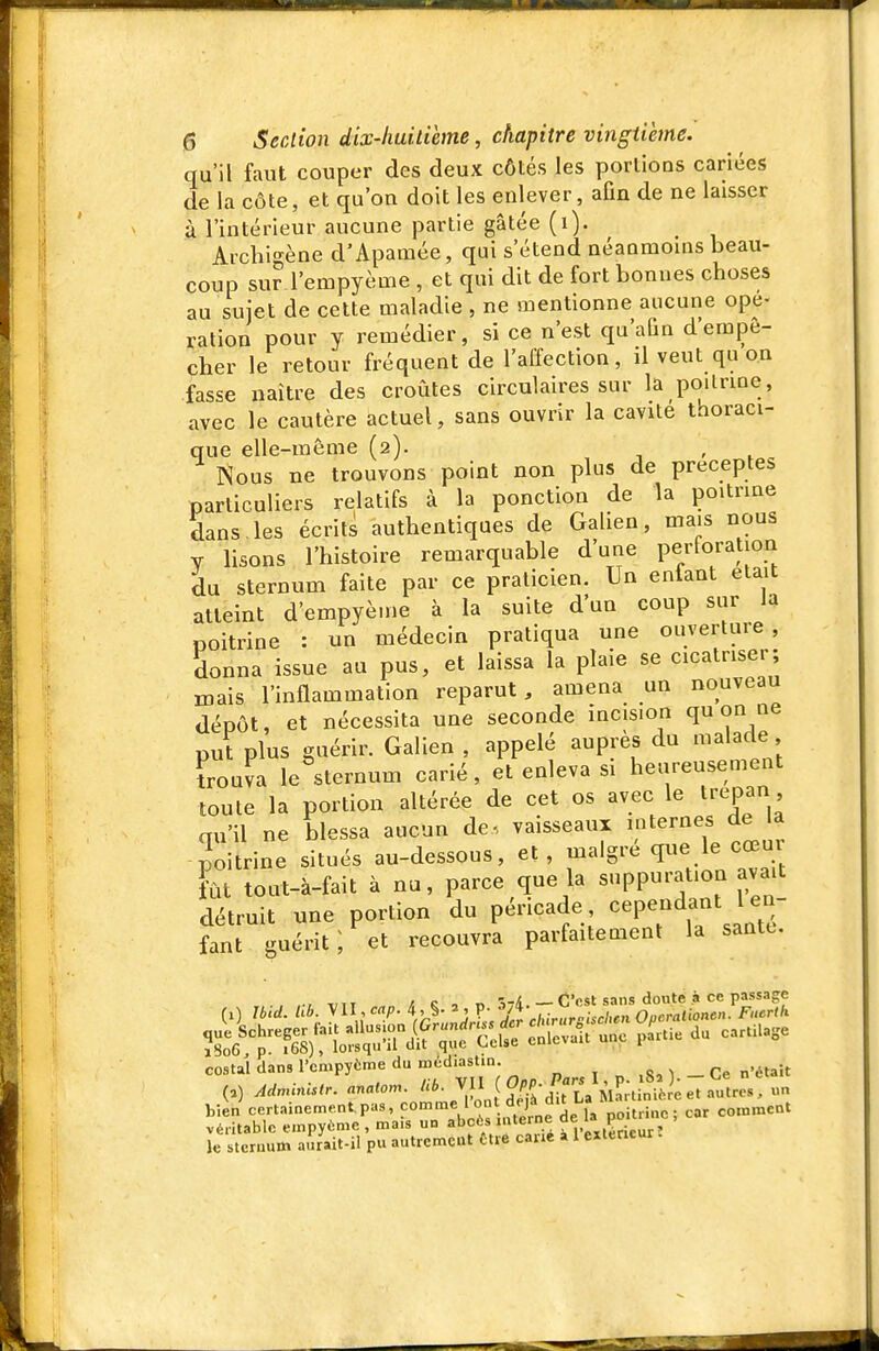 qu'il faut couper des deux côtés les portions cariées de la côte, et qu'on doit les enlever, aOn de ne laisser à l'intérieur aucune partie gâtée (i). Archigène d'Apamée, qui s'étend néanmouis beau- coup sur l'empyème , et qui dit de fort bonnes choses au sujet de cette maladie , ne mentionne aucune ope- ration pour y remédier, si ce n'est qu'aûn d'empê- cher le retour fréquent de l'affection, il veut qu on fasse naître des croûtes circulaires sur la poilrme, avec le cautère actuel, sans ouvrir la cavité thoraci- que elle-même (2). , Nous ne trouvons point non plus de préceptes particuliers relatifs à la ponction de la poitrine dans les écrits authentiques de Galien, mais nous Y lisons l'histoire remarquable d'une perforation du sternum faite par ce praticien. Un enfant était atteint d'empyènie à la suite d'un coup sur la poitrine : un médecin pratiqua une ouverture donna issue au pus, et laissa la plaie se cicatriser mais l'inflammation reparut, amena un nouveau dépôt, et nécessita une seconde incision qu on ne put plus guérir. Galien , appelé auprès du malade Luva le sternum carié, et enleva si heureusement toute la portion altérée de cet os avec le trépan qu'il ne blessa aucun de, vaisseaux poitrine situés au-dessous, et, maigre que le cœux fût tout-à-fait à nu, parce que la suppuration avait détruit une portion du péricade cependant 1 en- fant guérit ; et recouvra parfaitement la santt, , ,., ,,,, ,! c , n ■îri.— C'est sans doute à ce passage costal dans l'empyème du méd.astm. , „ ,s, 1 - Ce n'était (,) AHnanlstr. anai... J/l^^^^TLa M^HinièLt autres, un bien certainement.pas, P»''^'f.^'ne de la poitrine ; car comment véritable empyùme.mais un ^''C*/''^'^ ° p' .^r:,ur' le sternum aïrait-il p« autrcmcut Êtiô car.e a 1 extérieur.