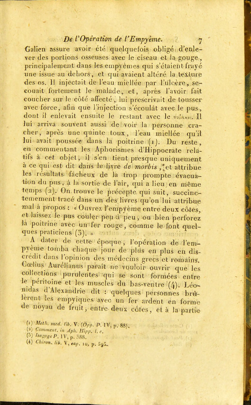 Galien assure avoir' été quelquefois obligé i d'enle- ver des portions osseuses avec le ciseau et la gouge , principalement dans leseuipyèmes qui s'étaient frayé une issue au dehors, et qui avaient altéré la texture des os. Il injectait de l'eau miellée par l'ulcère, se- couait fortement le malade,.!«ti, après l'avoir fait coucher sur le côté affecté, Lui prescrivait de tousser avec force, afin que l'jnjection s'écoulât avec le pus, dont il enlevait ensuite le restant avec le Il lui arriva souvent aussi de voir la personne cra- cher, après une quinte toux, l'eau miellée qu'il lui avait poussée dans la poitrine (ij. Du reste, en commentant les Aphorismes d'Hippocrate rela- tifs à cet obietiiiil :s'«n tient presque uniquement à ce qui est dit darts le livre deimorèis ,'let attribue les résultats fâcheux de la trop prompte évacua- tion du pus , à la sortie de l'air, qui a lieu, en même temps (2). On trouve le précepte qui suit, succinc- temement tracé dans un des.livres qu'on lui attribue mal à propos : « Ouvrez, f empyème entre deux côtes,, et laissez le pus coulçr pou à peu, ou bien perforez là poitrine avec un fer rouge, comme le Ipnt quel- ques praticiens (5). » OIM'îl'-' A dater de celte époque, l'opération de l'em- pyeme tomba chaque jour de phis en plus en dis- crédit dans l'opinion des médecins grecs et romains. Cœlius Aurélianus paraît ne vouloir ouvrir que les collections purulentes qui se sont formées entre Je péritoine et les muscles dit bas-ventre (4). Léow nidas d'Alexandrie dit : quelques personnes brû- lèrent lies euipyiques avec un fer ardent en forme de noyau de fruit, entre deux câtcs, et à la partie () Met h. med. lit. V. (Opp. P. ÏV, p. 88). W Comment, m ApU. Hipp. l. e. (3) hac^ogcP. IV, p. 588. (4) Clùron, Ub. V, ,ap. lo, p. i^^^