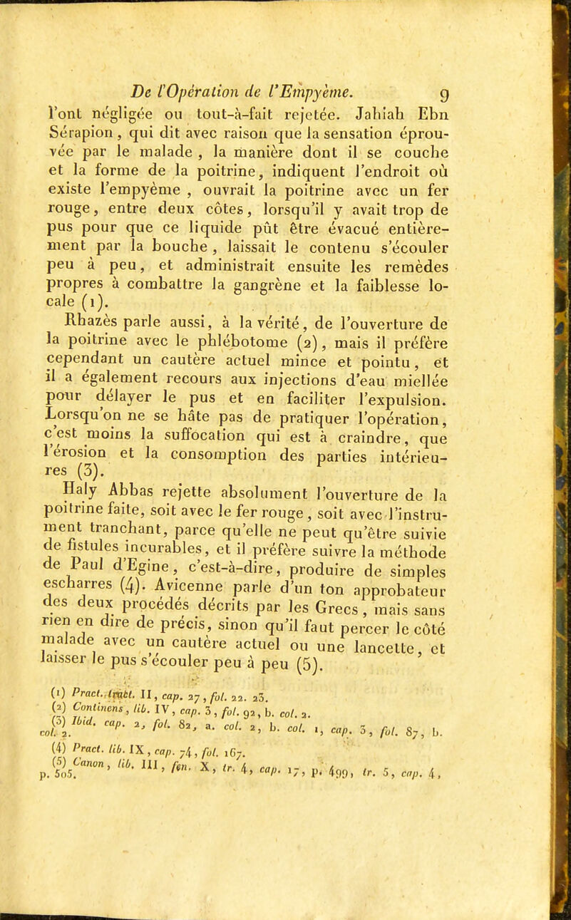 l'ont négligée ou tout-à-fait rejetée. Jabiah Ebn Sérapion, qui dit avec raison que la sensation éprou- vée par le malade , la manière dont il se couche et la forme de la poitrine, indiquent l'endroit où existe l'empyème , ouvrait la poitrine avec un fer rouge, entre deux côtes, lorsqu'il y avait trop de pus pour que ce liquide pût être évacué entière- ment par la bouche , laissait le contenu s'écouler peu à peu, et administrait ensuite les remèdes propres à combattre la gangrène et la faiblesse lo- cale (i). Rhazès parle aussi, à la vérité, de l'ouverture de la poitrine avec le phlébotome (2), mais il préfère cependant un cautère actuel mince et pointu, et il a également recours aux injections d'eau miellée pmir délayer le pus et en faciliter l'expulsion. Lorsqu'on ne se hâte pas de pratiquer l'opération, c'est moins la suffocation qui est à craindre, que l'érosion et la consomption des parties intérieu- res (3). Haly Abbas rejette absolument l'ouverture de la poitrine faite, soit avec le fer rouge, soit avec l'instru- ment tranchant, parce qu'elle ne peut qu'être suivie de fistules incurables, et il préfère suivre la méthode de Paul d'Egine, c'est-à-dire, produire de simples escharres (4). Avicenne parle d'un ton approbateur des deux procédés décrits par les Grecs , mais sans rien en dire de précis, sinon qu'il faut percer le côté malade avec un cautère actuel ou une lancette, et laisser le pus s'écouler peu à peu (5). (1) Pract. lmtt. II, cap. 27 , fol. 22. 23. (2) Conllncns , lib. IV , cap. 3 , fol. 92, b. col. 2. f'- - ^- '^ol. ^, cap, 3, fol. S,, b. (4) Pract. lib. IX , cap. 74, fol. ,67.