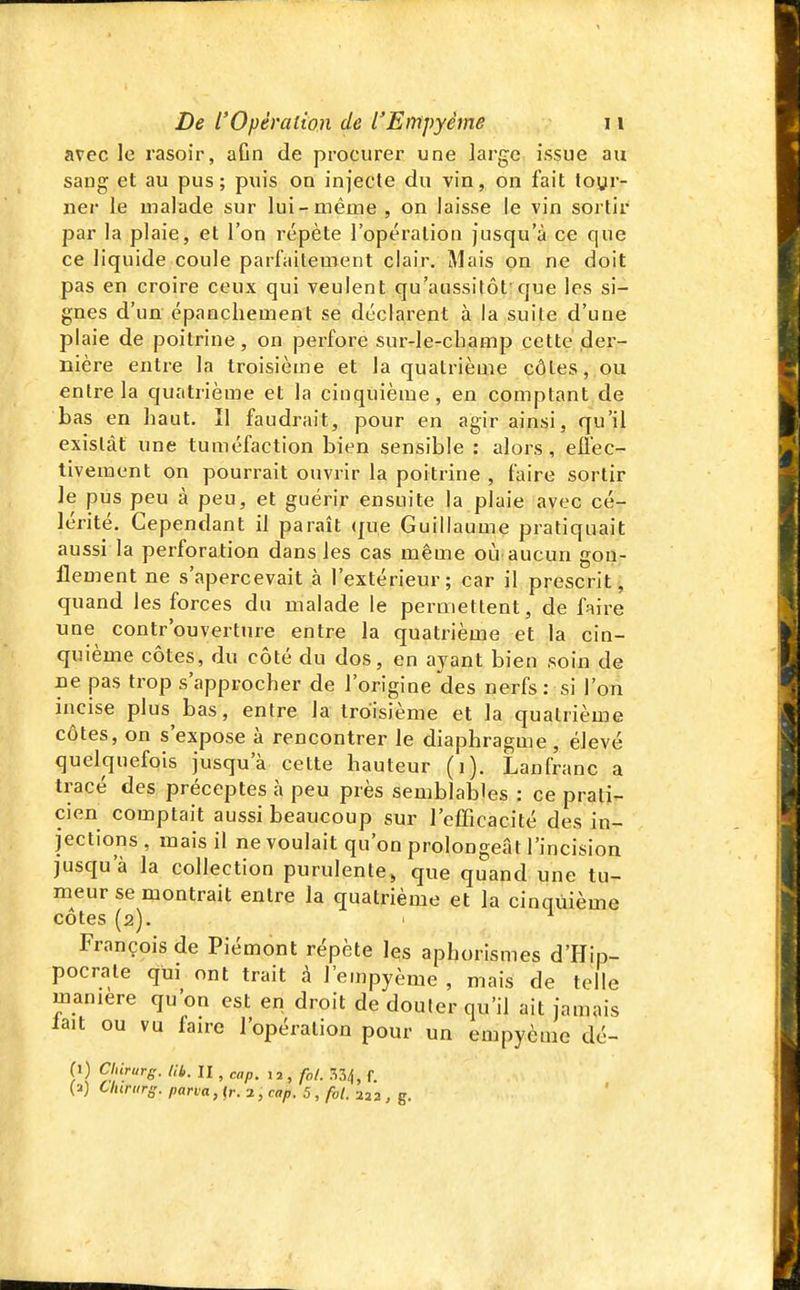 avec le rasoir, aGn de procurer une large issue au sang et au pus; puis on injecte du vin, on fait toyr- ner le malade sur lui-même , on laisse le vin sortir par la plaie, et l'on répète l'opération Jusqu'à ce que ce liquide coule parfaitement clair, Mais on ne doit pas en croire ceux qui veulent qu'aussitôt'que les si- gnes d'un épanchement se déclarent à la suite d'une plaie de poitrine, on perfore sur-le-cbamp cette der- nière entre la troisième et la quatrième côtes, ou entre la quatrième et la cinquième, en comptant de bas en haut. îl faudrait, pour en agir ainsi, qu'il existât une tuméfaction bien sensible : alors, eflec- tivement on pourrait ouvrir la poitrine , faire sortir le pus peu à peu, et guérir ensuite la plaie avec cé- lérité. Cependant il paraît que Guillaume pratiquait aussi la perforation dans les cas même où aucun gon- flement ne s'apercevait à l'extérieur; car il prescrit, quand les forces du malade le permettent, de faire nue contr'ouvertnre entre la quatrième et la cin- quième côtes, du côté du dos, en ayant bien soin de De pas trop s'approcher de l'origine des nerfs: si l'on incise plus bas, entre la troisième et la quatrième côtes, on s'expose à rencontrer le diaphragme, élevé quelquefois jusqu'à cette hauteur (i). Lanfranc a tracé des préceptes à peu près semblables : ce prati- cien comptait aussi beaucoup sur l'eflicacité des in- jections , mais il ne voulait qu'on prolongeât l'incision jusqu'à la collection purulente, que quand une tu- meur se montrait entre la quatrième et la cinquième côtes (2). François de Piémont répète Içs aphorismes d'Hip- pocrate qui ont trait à l'empyème , mais de telle manière qu'on est en droit de douler qu'il ait jamais lait ou vu faire l'opération pour un empycme dé- (1) CUirurg. lib. II , cap. ^2,fol. 7,^, f. (a) Chirurs. parva, <r. 2, cap. 5 , fol. 232 , g.