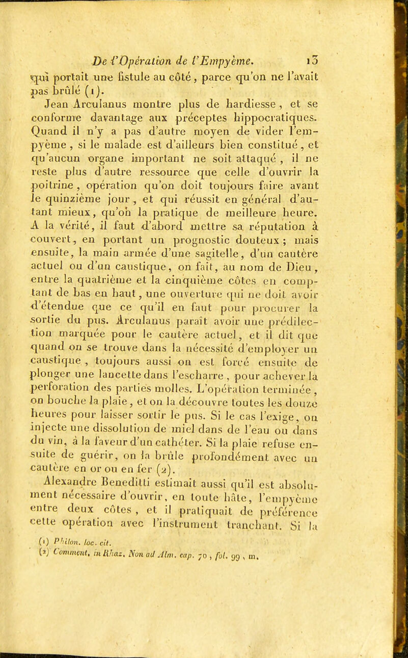 qui portait une fistule au côté, parce qu'on ne l'avait pas brûlé (i). ' Jean Arctilanus montre plus de hardiesse , et se conforme davantage aux préceptes hippocratiques. Quand il n'y a pas d'autre moyen de vider l'em- pyème , si le malade est d'ailleurs bien constitué, et qu'aucun organe important ne soit attaqué , il ne reste plus d'autre l'essource que celle d'ouvrir la poitrine , opération qu'on doit toujours faire avant Je quinzième jour, et qui réussit en général d'au- tant mieux, qu'on la pratique de meilleure heure. A la vérité, il faut d'abord mettre sa réputation à couvert, en portant un prognostic douteux; mais ensuite, la main armée d'une sagitelle, d'un cautère actuel ou d'un caustique, on fait, au nom de Dieu, entre la quatrième et la cinquième côtes en comp- tant de bas en haut, une ouverture qui ne doit avoir d'étendue que ce qu'il en faut pour procurer la sortie du pus. Arculanus paraît avoir une prédilec- tion marquée pour le cautère actuel, et il dit que quand ou se trouve dans la nécessité d'employer un caustique , toujours aussi on est forcé ensuite de plonger une lancette dans l'escharre , pour achever la perforation des parties molles. L'opération terminée, on bouche la plaie, et on la découvre toutes les douze heures pour laisser sortir le pus. Si le cas l'exige, on injecte une dissolution de miel dans de l'eau ou dans du vin, à la faveur d'un cathéter. Si la plaie refuse en- suite de guérir, on la brûle profondément avec un cautère en or ou en fer (2). Alexandre Beneditti estimait aussi qu'il est absolu- ment nécessaire d'ouvrir, en toute hâte, rempycmc entre deux côtes , et il pratiquait de préférence cette opération avec l'instrument tranchant. Si la (1) Philon. loc. cit. (2) Comment, in Rhaz. Non ad Alm. cap. ;o , foL 99 , m.