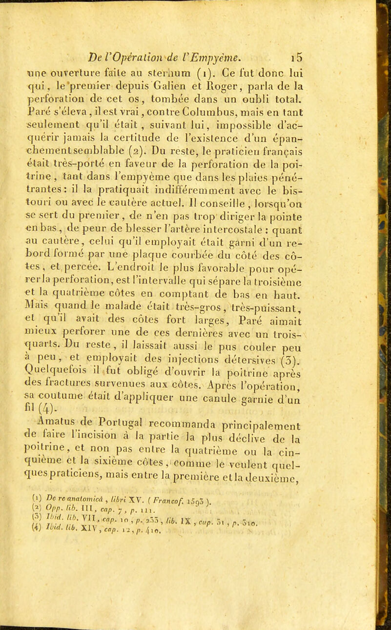 «ne ouverture faite au sterhurn (i). Ce fut donc lui qui, le'premier depuis Galien et Iioger, parla de la perforation de cet os, tombée dans un oubli total. Paré s'éleva , il est vrai, contre Columbus, mais en tant seulement qu'il était, suivant lui, impossible d'ac- quérir jamais la certitude de l'existence d'un épan- chementsemblable (2). Du reste, le praticien français était très-porté en faveur de la perforation de la poi- trine , tant dans l'empyèrae que dans les plaies péné- trantes: il la pratiquait indiÔeremment avec le bis- touri ou avec le cautère actuel. Il conseille , lorsqu'on se sert du premier, de n'en pas trop diriger la pointe «nbas, de peur de blesser l'artère intercostale : quant ^u cautère, celui qu'il employait était garni d'un re- bord formé par une plaque courbée du côté des cô- tes, et percée. L'endroit le plus favorable pour opé- rerla perforation, est l'intervalle qui sépare la troisième et la quatrième côtes en comptant de bas en haut. Mais quand le malade était très-gros, très-puissant, et qu'il avait des côtes fort larges. Paré aimait mieux perforer une de ces dernières avec un trois- quarts. Du reste , il laissait aussi le pus couler peu à peu , et employait des injections détersives (3). Quelquefois il fut obligé d'ouvrir la poitrine après des fractures survenues aux côtes. i\près l'opération, sa eoutume était d'appliquer une canule garnie d'un fil (4)- Amatus de Portugal recommanda principalement de faire l'incision à la partie la plus déclive de la poitrine, et non pas entre la quatrième ou la cin- quième et la sixième côtes, comme le veulent quel- ques praticiens, mais entre la première etla deuxième, (1) De reanatomicà , libri XV. ( Francof. i5n3 ) (2) O/,/). /;/;. m, cap.-j, p. ui.