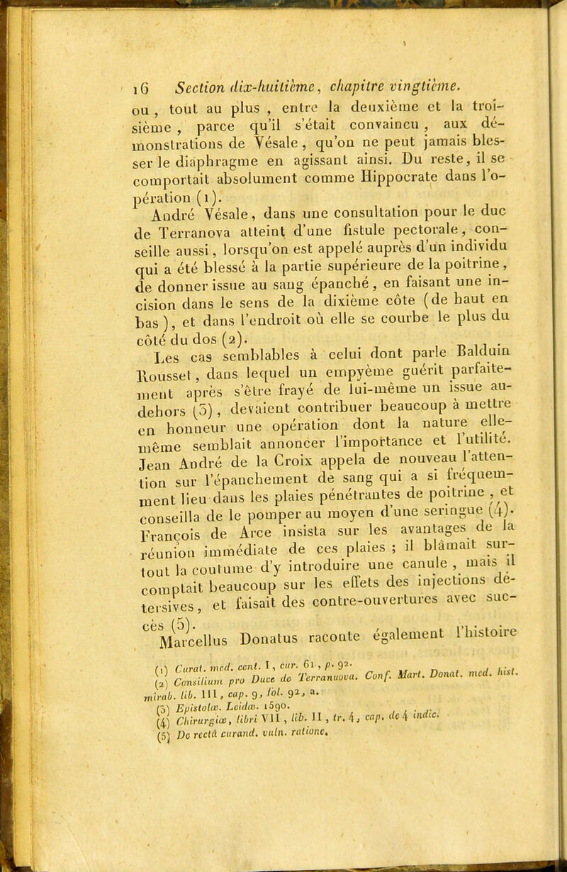 ou , tout au plus , entre la deuxième et la troi- sième , parce qu'il s'était convaincu, aux dé- monstrations de Yésale , qu'on ne peut jamais bles- ser le diaphragme en agissant ainsi. Du reste, il se comportait absolument comme Hippocrate dans l'o- pération (i). André Yésale, dans une consultation pour le duc de Terranova atteint d'une fistule pectorale, con- seille aussi, lorsqu'on est appelé auprès d'un individu qui a été blessé à la partie supérieure de la poitrine, de donner issue au sang épanché, en faisant une in- cision dans le sens de la dixième côte (de haut en bas ), et dans l'endroit où elle se courbe le plus du côté du dos (2). , T, n • Les cas semblables à celui dont parle Baldum llousset, dans lequel un ennpyème guérit parfaite- ment après s'être frayé de lui-même un issue au- dehors (5), devaient contribuer beaucoup à mettre en honneur une opération dont la nature elle- même semblait annoncer l'importance et 1 utihte. Jean André de la Croix appela de nouveau l'atten- tion sur l'épanchement de sang qui a si fréquem- ment lieu dans les plaies pénétrantes de poitrmc , et conseilla de le pomper au moyen d'une seringue (^4 . François de Arce insista sur les avantages de Ja réunion immédiate de ces plaies ; il blâmait sur- tout la coutume d'y introduire une canule , mais .1 comptait beaucoup sur les effets des injections de- tersives, et faisait des contre-ouvertures avec suc- ''^MÏÏcellus Donatus raconte également l'histoire [;î r.t:;L2:«. c.., m... .... .c.. mirab. tib. UI, cap.g, loi. 92, a. (4) Chirurgien. tibri VU , lib. U , tr. 4, cap. de 4 ««rf.c. (5) Do rcctâ ctirand, vuln. ratione.