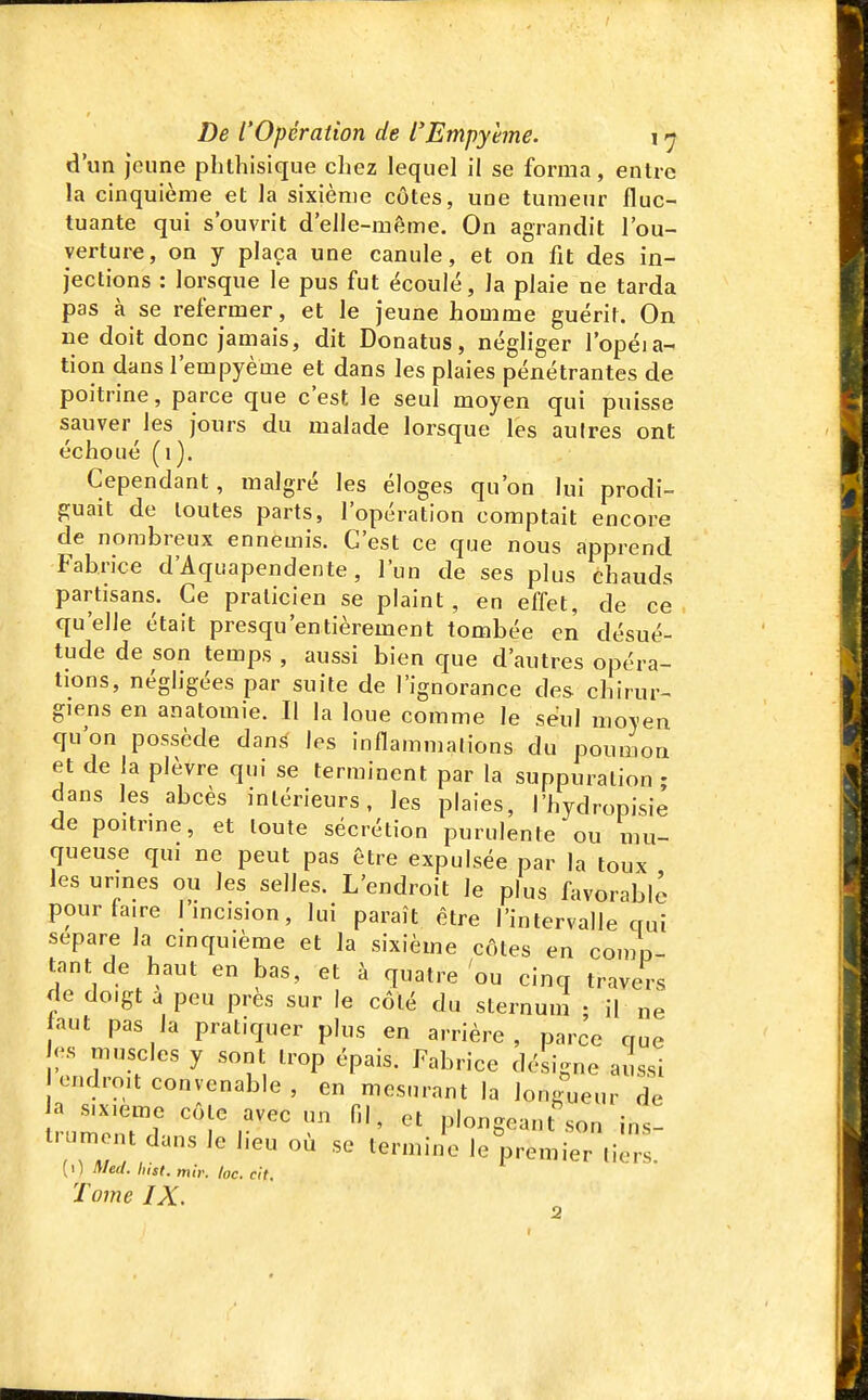 d'un jeune phtliisique chez lequel il se forma, entre la cinquième et la sixième côtes, une tumeur fluc- tuante qui s'ouvrit d'elle-même. On agrandit l'ou- verture, on y plaça une canule, et on fit des in- jections : lorsque le pus fut écoulé, la plaie ne tarda pas à se refermer, et le jeune homme guérir. On ne doit donc jamais, dit Donatus, négliger l'opéia- tion dans l'empyème et dans les plaies pénétrantes de poitrine, parce que c'est le seul moyen qui puisse sauver les jours du malade lorsque les aulres ont échoué (1). Cependant, malgré les éloges qu'on lui prodi- guait de toutes parts, l'opération comptait encore de nombreux ennemis. C'est ce que nous apprend Fabrice d'Aquapendente, l'un de ses plus chauds partisans. Ce praticien se plaint, en effet, de ce qu'elle était presqu'entièrement tombée en désué- tude de son temps , aussi bien que d'autres opéra- tions, négligées par suite de l'ignorance des chirur- giens en anatomie. Il la loue comme le seul moyen qu'on possède dans les inflammalions du poumon et de la plèvre qui se terminent par la suppuration ; dans les abcès intérieurs, les plaies, l'hydropisie de poitnne, et toute sécrétion purulente ou mu- queuse qui ne peut pas être expulsée par la toux les urines ou les selles. L'endroit le plus favorable pour taire l'mcision, lui paraît être l'intervalle qui sépare la cinquième et la sixième côtes en comn- tant de haut en bas, et à quatre ou cinq travers de doigt a peu près sur le côté du sternum ; il ne aut pas la pratiquer plus en arrière, parce que h'.s muscles y sont trop épais. Fabrice désigne aussi endroit convenable , en mesurant la longueur de trumon?; 'T P'«-g-l-n ins- l'aiment dans le heu où se termine le premier licrs (0 Med. hist. mit: loc. cit. Tome IX.