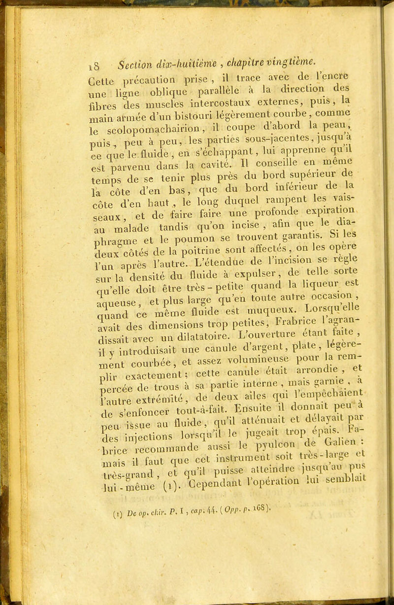 Celle précaution prise , il trace avec de l'encre une li-ne oblique parallèle à la direction des fibres des muscles intercostaux externes, puis, la main atvnée d'un bistouri légèrement courbe comme le scolopomachairion, il coupe d'abord la peau , puis, peu à peu, les parties sous-jacentes, jusqu a ce que le fluide , en s'échappant, lui apprenne qu il est parvenu dans la cavité. Il conseille en même temps de se tenir plus près du bord supérieur de la côte d'en bas, que du bord mfeneur de la côte d'en haut , le long duquel rampent les vais- seaux et de faire faire une profonde expiration au malade tandis qu'on incise , afin que le dia- «hra-me et le poumon se trouvent garantis, bi les Seux%ôtés de la poitrine sont affectés, on les opère run après l'autre. L'étendue de l'mcision se reg e sur la densité du fluide à expulser de telle sorte ciu'efle doit être très-petite quand la liqueur est acueuse, et plus large qu'en toute autre occasion qS ce mlixie fldde est muqueux Lorsqu eU^^ avait des dimensions trop petites, Frabrice l agran dis it avec un dilatatoire. L'ouverture étant faite fl y introduisait une canule d'argent, plate, légère- ment courbée, et assez volumineuse pour la rem- pli exatement ; cette canule était arrondie e percée de trous à sa partie interne , mais garnie , a Cire extrémité, de deux ailes qm 'empecbaient de s'enfoncer tout-à-fait. Ensuite il donnait peu a p u ssue au fluide, qu'il atténuait et délayait p r ■ Ses injections lorsqu'il le jugeait t^'op epa.s ta- b fce recommande'aussi le pyulcon de Gal.en . is il faut que cet instrument soit très-large et l J g nd cl qu'il puisse atteindre j-^qu'au pus . ù -Uême (0- Cependant lopération im semblait (0 Dcop.chu:P.l,cap.i\.[Oi'i>.P' iCS).