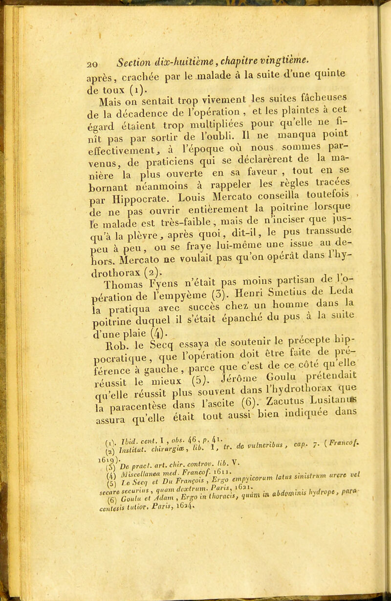 20 Section diùc-huitième, chapitre vingtième. après, crachée par le malade à la suite d'une quinte de toux (i). ./.Al, Mais on sentait trop vivement les suites lâcheuses de la décadence de l'opération , et les plaintes à cet . égard étaient trop multipliées pour qu'elle ne ji- nît pas par sortir de l'oubli. Il ne manqua pomt elfectivement, à l'époque où nous sommes par- venus, de praticiens qui se déclarèrent de la ma- nière 'la plus ouverte en sa faveur , tout en se bornant néanmoins à rappeler les règles tracées par Hippocrate. Louis Mercato conseilla toutetois . de ne pas ouvrir entièrement la poitrine lorsque re malade est très-faible, mais de n'inciser que jus- qu'à la plèvre, après quoi, dit-il, le pus transsude peu à peu, ou se fraye lui-même une issue au de- hors. Mercato ne voulait pas qu on opérât dans 1 hy- drothorax (2). . • 1 V Thomas Fyens n'était pas moins partisan de l.o- pérationde l'empyème (3). Henri SmeLius de Leda la pratiqua avec succès chex un homme dans a poitrine duquel il s'était épanché du pus a la suite Sle stcq essaya de soutenir le préc<.pte hip- pocratique , que l'opération doit être fa-vte de pre- férence^ gauJhe , parce que c'est de ce côté qu elle éussit le^^ieux (5j. Jérôme Goulu prétendait aT'e e réussit plus'souvent dans l'hydrothorax que iT paLentèse Sans l'ascite (6) Zacutus Lusitan* assura qu'elle était tout aussi bien indiquée dans ^^l^) 'De pracl. art. chir. controv. lib. V. cmUsis toUor. Paris, iC^.