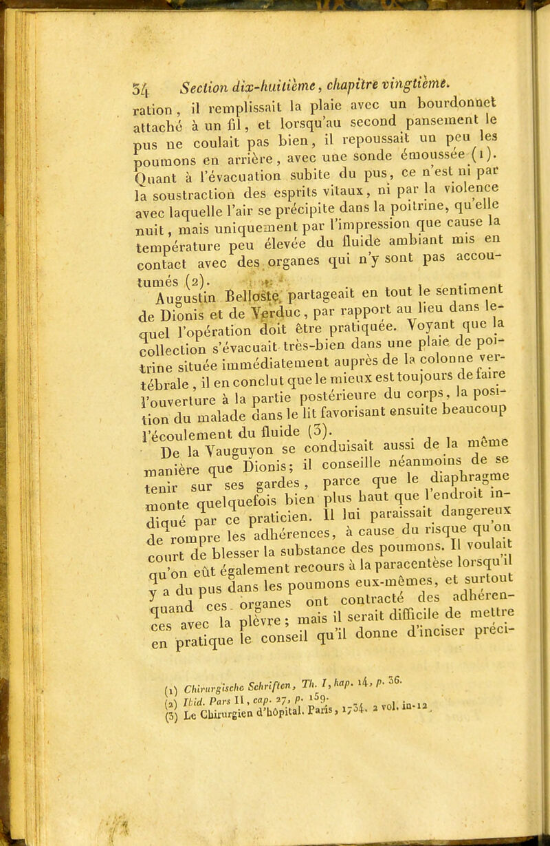 ration , il remplissait la plaie avec un bourdonnet attaché à un fil, et lorsqu'au second pansement le pus ne coulait pas bien, il repoussait un peu les poumons en arrière, avec une sonde émoussee (ij. Quant à l'évacuation subite du pus, ce n est ni par la soustraction des esprits vitaux, ni par la violence avec laquelle l'air se précipite dans la poitrine, qu elle nuit, mais uniquement par l'impression que cause la température peu élevée du fluide ambiant mis en contact avec des organes qui n'y sont pas accou- tumés (2). . Augustin Bellostç. partageait en tout e sentiment de Dionis et de Y^rduc, par rapport au l.eu dans le- auel l'opération doit être pratiquée. Voyant que la collection s'évacuait très-bien dans une plaie de poi- trine située immédiatement auprès de la colonne ver- tébrale , il en conclut que le mieux est toujours de faire l'ouverture à la partie postérieure du corps la posi-^ tion du malade dans le lit favorisant ensuite beaucoup l'écoulement du fluide (5). De la Vauguyon se conduisait aussi de la même manière que Dionis; il conseille néanmoins de se en^ sur^es gardes, parce que le diaphicigme monte quelquefois bien plus haut que 1 endroit in- diaué par ce praticien. Il lui paraissait dangereux de^rom^pre les adhérences, à cause du risque qu on courHe blesser la substance des poumons. I voula ^n'on eût également recours à la paracentèse lorsqu 1 Ta du pus dans les poumons eux-mêmes, et surtout ^ A or-anes ont contracté des adheren- quand ces - or ânes o ^^^^^.^^ ^^^^^^ r pTaUqu^Fe consed qu'il donne d'inciser préci- (X) Chir-urgischc Schriftcn, Th. I,kap. 4./>• ^6- ii) nid. Pars II, cap. 27, p- «Sg. (3) Le Cbiiurgien d'hôpital. Paris, 1704. 2 vol. iû-