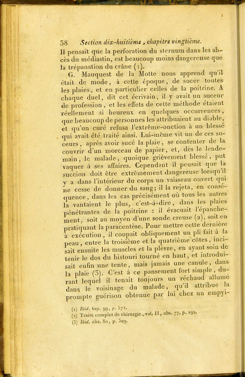 11 pensait que la perforation du sicrnuin dans les ab- cès du médiastin, est beaucoup moins dangereuse que la trépanation du crâne (i). G. Mauquest de la Motte nous apprend qu'il était de mode, à cette époque, de sucer toutes les plaies, et en particulier celles de la poitrine. A chaque duel, dit cet écrivain, il y avait un suceur de profession , et les effets de celle méthode étaient réellement si heureux en quelques occurrences, que beaucoup de personnes les attribuaient au diable, et qu'un curé refusa l'extrême-onction à un blessé qui avait été trailé ainsi. Lui-même vit un de ces su- ceurs , après avoir sucé la plaie, se contenter de la couvrir d'un morceau de papier, et, dès le lende- main , le malade, quoique grièvement blessé , put vaquer à ses affaires. Cependant il pensait que la succion doit être extrêmement dangereuse lorsqu'il y a dans l'intérieur du corps un vaisseau ouvert qm ne cesse de donner du sang; il la rejeta, en consé- quence, dans les cas précisément où tous les autres la vantaient le plus, c'est-à-dire, dans les plaies pénétrantes de la poitrine : il évacuait l'épanche- ment soit au moyen d'une sonde creuse (2), soit en pratiquant la paracentèse. Pour mettre cette dernière à exécution, il coupait obliquement un pli tait a la peau, entre la troisième et la quatrième côtes, inci- lait ensuite les muscles et la plèvre, en ayant soin de tenir le dos du bistouri tourné en haut, et introdui- sait enfin une tente, mais jamais une canule, dans la plaie (3). C'est à ce pansement fort simple du- rant lequel il tenait toujours un rechaud allume dans le voisinage du malade, qu .1 attribue la prompte guérison obtenue par lui chez un empyi- (1) Ibill. hap. 99, p. 577. (2) Trailé complet de chirurgie yXol. U, obs. 77, p. ag^-