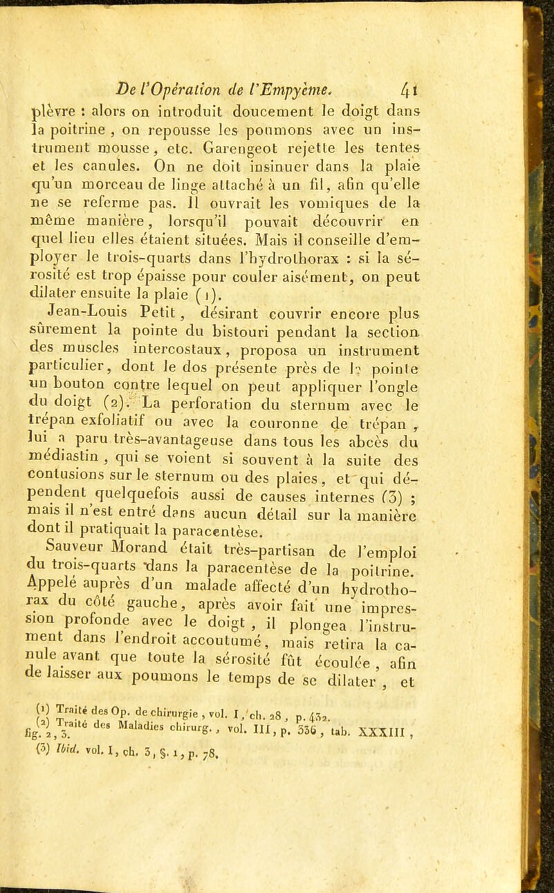 plèvre : alors on introduit doucement le doigt dans la poitrine , on repousse les poumons avec un ins- trument mousse, etc. Garengeot rejette les tentes et les canules. On ne doit insinuer dans la plaie qu'un morceau de linge attaché à un fil, afin qu'elle ne se referme pas. Il ouvrait les vomiques de la même manière, lorsqu'il pouvait découvrir en quel lieu elles étaient situées. Mais il conseille d'em- ployer le trois-quarts dans l'hydrolhorax : si la sé- rosité est trop épaisse pour couler aisément, on peut dilater ensuite la plaie (i). Jean-Louis Petit , désirant couvrir encore plus sûrement la pointe du bistouri pendant la section des muscles intercostaux, proposa un instrument particulier, dont le dos présente près de 1? pointe un bouton contre lequel on peut appliquer l'ongle du doigt (2), La perforation du sternum avec le trépan exfoliatif ou avec la couronne de trépan , lui^ a paru très-avantageuse dans tous les abcès du médiastin , qui se voient si souvent à la suite des contusions sur le sternum ou des plaies, et qui dé- pendent quelquefois aussi de causes internes CS) ; mais il n'est entré dans aucun détail sur la manière dont il pratiquait la paracentèse. Sauveur Morand était très-partisan de l'emploi du trois-quarts idans la paracentèse de la poitrine Appelé auprès d'un malade affecté d'un hydrotho- rax du côté gauche, après avoir fait une impres- sion profonde avec le doigt, il plongea l'instru- raent dans 1 endroit accoutumé, mais retira la ca- nule avant que toute la sérosité fût écoulée, afin de laisser aux poumons le temps de se dilater , et y <=''î'-urgie , vol. I/ch. ,,8 , p. 43^. (3) Ibid. voH,ch. 3,§. i,p. 78.