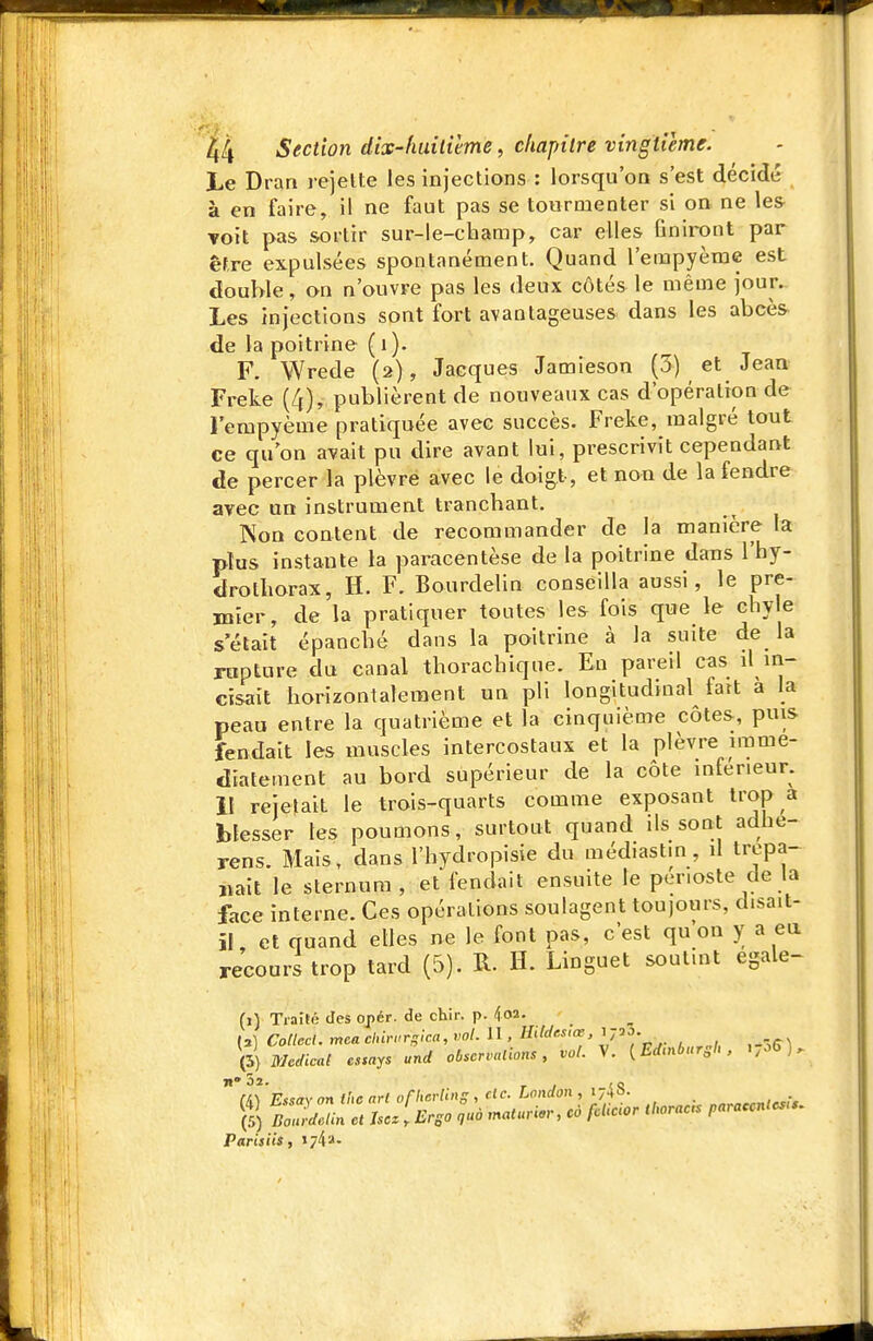 Le Dran rejelte les injections : lorsqu'on s'est décidé à en faire, il ne faut pas se tourmenter si on ne les voit pas sortir sur-le-cbamp, car elles finiront par êfxe expulsées spontanément. Quand l'empyème est double, on n'ouvre pas les deux côtés le même jour. Les injections sont fort avantageuses dans les abcès- de la poitrine ( i). F. Wrede (2) , Jacques Jamieson (3) et Jean Freke (4), publièrent de nouveaux cas d'opération de Fempyème pratiquée avec succès. Freke, malgré tout ce qu'on avait pu dire avant lui, prescrivit cependant de percer la plèvre avec le doigt, et non de la fendre avec an instrument trancbant. Non content de recommander de la manière la plus instante la paracentèse de la poitrine dans l'hy- drotborax, H. F. Bourdelin conseilla aussi, le pre- mier, de la pratiquer toutes les fois que le cbyle s'était épancbé dans la poitrine à la suite de la rupture du canal thoracbique. En pareil cas il in- cisait borizontaleraent un pli longitudinal fait à la peau entre la quatrième et la cinquième côtes, puis fendait les muscles intercostaux et la plèvre immé- diatement au bord supérieur de la côte inférieur, il rejetait le trois-quarts comme exposant trop a blesser les poumons, surtout quand ils sont adhe- rens. Mais, dans l'bydropisie du méd.astin, il trépa- nait le sternum, et fendait ensuite le périoste de la face interne. Ces opérations soulagent toujours, d.sait- ïL et quand elles ne le font pas, c'est qu on y a eu recours trop tard (5). R. H. Linguet soutint égale- (1) Traîté des oj>ér. de chir. p. koi. (a) Colleci. mea cinri.rgica, vol. II, Hitdrs.œ, ' 723- Médical cssays und obscrvalions, vol. V. {Edmbursh , i,-'^).  a] 'E.isay on Ihc art oflierling , de. London , 174S. _ „„,„^^„,^r. Parisiis, 174a.