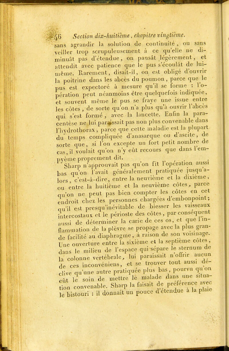 sans agrandir la solulion de conlinuilé , ou sans veiller trop scrupuleusement à ce qu'elle ne di- minuât pas d'étendue, on pansât légèrement, et attendît avec patience que le pus s'écoulât de lui- même. Rarement, disait-il, on est obligé d'ouvrir la poitrine dans les abcès du poumon, parce que le pus est expectoré à mesure qu'il se forme : Vo- pération peut néanmoins être quelquefois indiquée, et souvent même le pus se fraye une issue entre les côtes , de sorte qu'on n'a plus qu'à ouvrir l'abcès qui s'est formé , avec la lancette. Enfin la para- centèse ne lui paraissait pas non plus convenable dans riiydrothorax, parce que cette maladie est la plupart du temps compliquée d'anasarque ou d'ascite, de sorte que, si l'on excepte un fort petit nombre de cas, il voulait qu'on n'y eût recours que dans l'em- pyème proprement dit. , , . Sharp n'approuvait pas qu'on fît 1 opération aussi bas qu'on l'avait généralement pratiquée jusqu a- lors c'est-à-dire, entre la neuvième et la dixième, ou entre la huitième et la neuvième côtes ^ parce au'on ne peut pas bien compter les côtes en cet endroit chez les personnes chargées d'embonpoint ; cru'il est presqu'inévitable de blesser les vaisseaux intercostaux et le périoste des côtes, par conséquent •u.ssi de déterminer la carie de ces os, et que 1 in- flammation de la plèvre se propage avec la plus gran- de facilité au diaphragme, à raison de son voisinage. Une ouverture entre la sixième et la septième cotes, dans le milieu de l'espace qui sépare le sternum de h colonne vertébrale, lui paraissait n oQr.r aucun de ces inconvéniens, et se trouver tout aussi dé- clive qu'une autre pratiquée plus bas pourvu quon e le soin de mettre le malade dans une situa- tion convenable. Sharp la faisait de P-/--nce avec e bistouri : il donnait un pouce d'étendue a la plaie