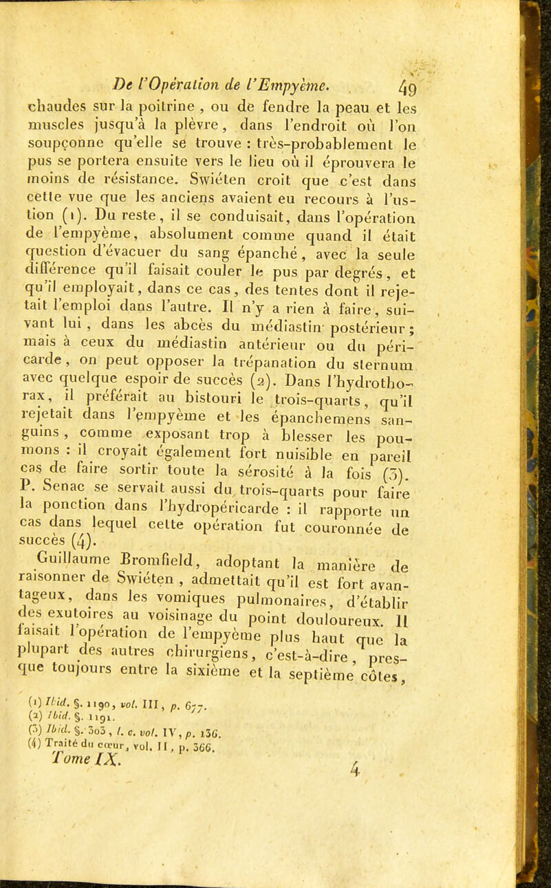 chaudes sur la poitrine , ou de fendre la peau et les muscles jusqu'à la plèvre, dans l'endroit où l'on soupçonne qu'elle se trouve : très-probablement le pus se portera ensuite vers le lieu où il éprouvera le moins de résistance. Swiéten croit que -c'est dans cette vue que les anciens avaient eu recours à l'us- lion (i). Du reste, il se conduisait, dans l'opération de l'empyème, absolument comme quand il était question d'évacuer du sang épanché, avec la seule différence qu'il faisait couler le pus par degrés, et qu'il employait, dans ce cas, des tentes dont il reje- tait l'emploi dans l'autre. Il n'y a rien à faire, sui- vant lui, dans les abcès du médiastin-postérieur ; mais à ceux du médiastin antérieur ou du péri- carde , on peut opposer la trépanation du sternum avec quelque espoir de succès (2). Dans l'hydrotho-^ rax, il préférait au bistouri le trois-quarts, qu'il rejetait dans l'pmpyème et les épancheraens san- guins , comme exposant trop à blesser les pou- mons : il croyait également fort nuisible en pareil cas de faire sortir toute la sérosité à la fois (5). P. Senac se servait aussi du, trois-quarts pour faire la ponction dans l'hydropéricarde : il rapporte un cas dans lequel celte opération fut couronnée de succès (4). Guillaume Bromfield, adoptant la manière de raisonner de Swiéten , admettait qu'il est fort avan- tageux, dans les vomiques pulmonaires, d'établir des exutoires au voisinage du point douloureux. Il laisait 1 opération de l'empyème plus haut que la plupart des autres chirurgiens, c'est-à-dire, pres- que toujours entre la sixième et la septième côtes {i)Ilid. §.1190, vol. III, „. 677. W /4.V/.§. 1191. p) Ibid. §. 3o3 , l. c. vol. lY,p. 136. (4) Traité du cœur, vol. 11, p. 366, Tome IX.