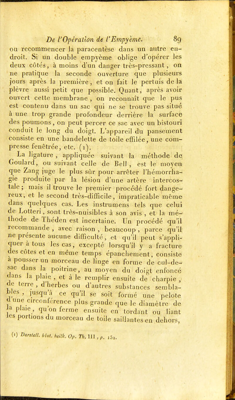 ou recommencer la paracentèse dans un autre en- droit. Si un double erapyème oblige d'opérer les deux côtés, à moins d'un danger très-pressant, on ne pratique la seconde ouverture que plusieurs jours après la première, et on fait le pertuis delà plèvre aussi petit que possible. Quant, après avoir ouvert celte membrane , on reconnaît que le pus est contenu dans un sac qui ne se trouve pas situé à une trop grande profondeur derrière la surface des poumons, on peut percer ce sac avec un bistouri conduit le long du doigt. L'appareil du pansement consiste en une bandelette de toile effilée, une com- presse fenêtrée, etc. (1). La ligature , appliquée suivant la métbode de Goulard, ou suivant celle de Bell , est le moyen que Zang juge le plus sûr pour arrêter l'hémorrha- gie produite par la lésion d'une artère intercos- tale ; mais il trouve le premier procédé fort dange- reux, et le second très-difficile, impraticable même dans quelques cas. Les instrumens tels que celui de Lotteri, sont très-nuisibles à son avis , et la mé- thode de Théden est incertaine. Un procédé qu'il recommande , avec raison , beaucoup , parce qu'il ne présente aucune difficulté, et qu'il peut s'appli- quer à tous les cas, excepté lorsqu'il y a fracture des côtes et en même temps épanchement, consiste a pousser un morceau de linge en forme de cul-de- sac dans la poitrine, au moyen du doigt enfoncé dans la plaie , et à le remplir ensuite de charpie , de terre , d'herbes ou d'autres substances sembla- ijles , jusqu'à ce qu'il se soit formé une pelote cl une circonférence plus grande que le diamètre de ja plaie , qu on ferme ensuite en tordant ou liant les portions du morceau de toile saillantes en dehors, (1) Darsldi. blut. heilk. Op. Th. 111, p. iSa.