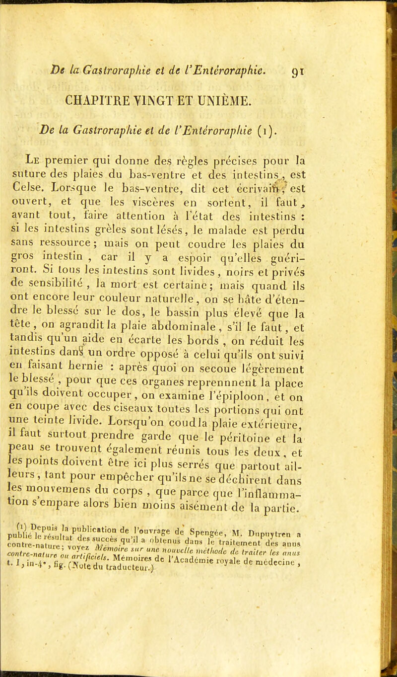 CHAPITRE YINGT ET UNIÈME. De la Gasiroraphie et de l'Enlérorapkie (1). Le premier qui donne des règles précises pour la suture des plaies du bas-ventre et des intestins^, est Celse, Lorsque le bas-ventre, dit cet écrivaisv est ouvert, et que les viscères en sortent, il faut ^ avant tout, faire attention à 1 état des intestins : si les intestins grêles sont lésés, le malade est perdu sans ressource; mais on peut coudre les plaies du gros intestin , car il y a esjDoir qu'elles guéri- ront. Si tous les intestins sont livides, noirs et privés de sensibilité , la mort est certaine; niais quand ils ont encore leur couleur naturelle, on se hâte d'éten- dre le blessé sur le dos, le bassin plus élevé que la tête, on agrandit la plaie abdominale, s'il le faut, et tandis qu'un aide en écarte les bords , on réduit les intestins dan^ un ordre opposé à celui qu'ils ont suivi en faisant hernie : après quoi on secoue légèrement le blessé , pour que ces organes reprennnent la place quils doivent occuper, on examine l'épiploon, et on en coupe avec des ciseaux toutes les portions qui ont line teinte livide. Lorsqu'on coudla plaie extérieure, il faut surtout prendre garde que le péritoine et la peau se trouvent également réunis tous les deux, et Jes pomts doivent être ici plus serrés que partout ail- eurs, tant pour empêcher qu'ils ne se déchirent dans es mouvemens du corps , que parce que l'inflamma- tion s empare alors bien moins aisément de la partie. anus