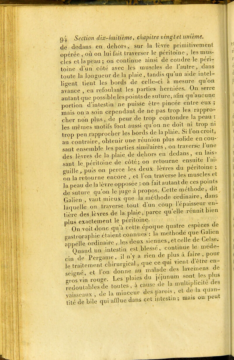 de dedans en dehors, sur la lèvre primitivement opérée , où on lui fait traverser le péritoine , les mus- cles et la peau; on continue ainsi de coudre le péri- toine d'un côté avec les muscles de l'autre, dans toute la longueur de la plaie , tandis qu'un aide intel- ligent tient les bords de celle-ci à mesure qu'on avance , en refoulant les parties herniées. On serre autantque possible les points de suture, afin qu'aucune portion d'intestin ne puisse être pincée entre eux ; mais on a soin cependant de ne pas trop les rappro- cher non plus, de peur de trop conlondre la peau : les mêmes motifs font aussi qu'on ne doit m trop m trop peu rapprocher les bords de la plaie. Si l'on croit, au contraire, obtenir une réunion plus solide en cou- sant ensemble les parties similaires , on traverse 1 une des lèvres (le la plaie de dehors en dedans, en lais- sant le péritoine de côté; on retourne ensuite 1 ai- c^uille/puîs on perce les deux lèvres du péritoine ; on la reltourne encore , et l'on traverse les muscles et la peau de la lèvre opposée : on fait autant de ces points de suture qu'on le juge à propos. Cette méthode, dit Galien , vaut mieux que la méthode ordinaire, dans laquelle on traverse tout d'un coup l'épaisseur en- tière des lèvres de la, plaie, parce quelle réunit bien nlus exactement le péritoine. ^ ^ On voit donc qu'à cette époque quatre espèces de .astroraphie étaient connues : la méthode que Gal.en appelle ordinaire ,Ms deux siennes,etcelle de Celse. •^'Quandun intestin est blessé continue le méde- cin de Pergame, il n'y a rien de plus a faire pour rtraitemeift chirurgical, que ce qu. vient d être en- sJLè et l'on donne au malade des lavemens de 'os vin rouge. Les plaies du jéjunum sont les plu doutablesde toute's , à cause de la -f^^^^ vVisscaux , de la minceur des parois , et de la quan lité de bii; qui afflue dans cet intesl.n ; mais on peut