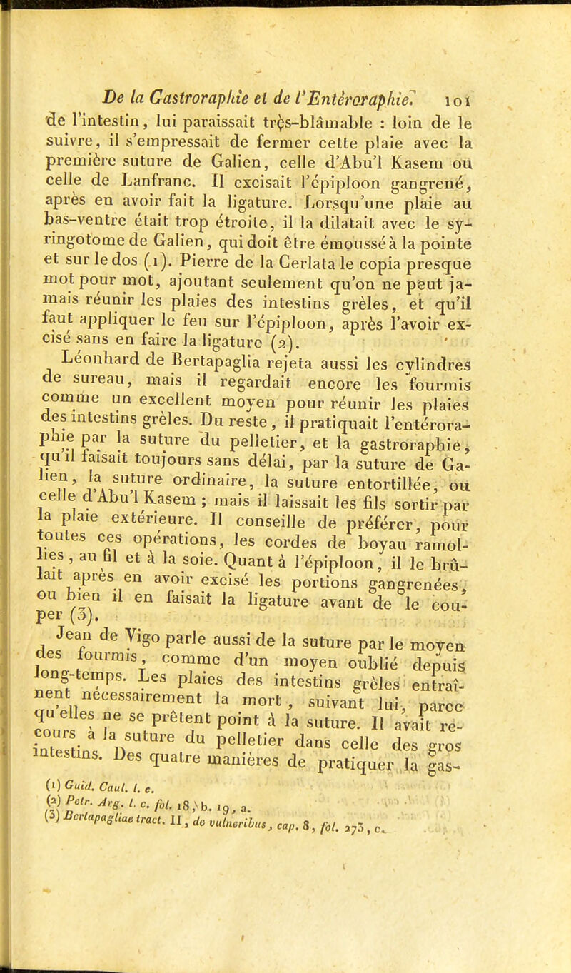 de rintestin, lui paraissait trçs-blâuiable : loin de le suivre, il s'empressait de fermer cette plaie avec la première suture de Galien, celle d'Abu'l Kasem ou celle de Lanfranc. Il excisait l'épiploon gangrené, après en avoir fait la ligature. Lorsqu'une plaie au bas-ventre était trop étroite, il la dilatait avec le sy- ringotomede Galien, qui doit être éraousséàla pointe et sur le dos ( i). Pierre de la Cerlata le copia presque mot pour mot, ajoutant seulement qu'on ne peut ja- mais réunir les plaies des intestins grêles, et qu'il faut appliquer le feu sur l'épiploon, après l'avoir ex- cisé sans en faire la ligature (a). Léonhard de Bertapaglia rejeta aussi les cylindres de sureau, mais il regardait encore les fourmis comme un excellent moyen pour réunir les plaies des mtestms grêles. Du reste, il pratiquait l'entérora- phie par la suture du pelletier, et la gastroraphie, quil laisait toujours sans délai, par la suture de Ga- ^^î'J.^i.^*''^ ordinaire, la suture entortillée, ou celle d Abu 1 Kasem ; mais il laissait les fils sortir pai- la plaie extérieure. Il conseille de préférer, pour toutes ces opérations, les cordes de boyau ramol- lies , au fil et à la soie. Quant à l'épiploon, il le brû- lait après en avoir excisé les portions gangrenées, ou bien û en faisait la ligature avant de le cou- per (3). Jean de Vigo parle aussi de la suture par le moyen des fourmis comme d'un moyen oublié depuis long temps. Les plaies des intestins grêles entraî- nent nécessairement la mort, suivant lui, parce cours 1 r 'V'^'T P** ^ Il «vaft re! Ltes ins n ' ^ P'''' ^^^ ^^^ des gros intestins. Des quatre manières de pratiquer la |as- (0 Guid. Caul. l. e.