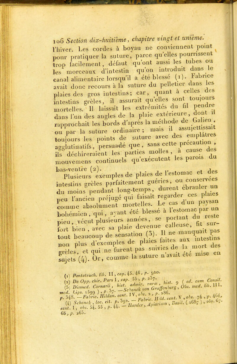 Vhiver. Les cordes à boyau ne conviennent point pour pratiquer la suture, parce qu'elles pourrissent irop facilement, défaut qu'ont aussi les tubes ou les morceaux d'intestin qu'on introduit dfns le canal alimentaire lorsqu'il a été blessé (i). tabnce avait donc recours à la suture du pelletier dans les plaies des gros intestins; car, quant a celles des intestins grêles, il assurait qu'elles sont toujours mortelles. Il laissait les extrémités du fil pendre dans l'un des angles de la plaie extérieure, dont il rapprochait les bords d'après la méthode de Gahen on Var la suture ordinaire ; mais d toujours les points de suture avec des emp aires agg utinatifs, persuadé que, sans cette précaution déchireraient les parties molles, a cause des niouvemens continuels qu'exécutent les parois du ni-ri temples de plaies de l'estomac et des intestins grêles parfaitement guéries, l^'^^^^H du moins' pendant long-temps, durent ébranler ua peu l'ancien préjugé qui faisait î«g^^^^^,,^f comme absolument mortelles. Le cas d un paysan Wmien, qui, ayant été blessé à l'-to-ac par m pieu, vécut'plusieurs années, se portant du res e lort bien , av^ec sa P^^.^-^^ij^ X',! it pas (,) Penlateuch. Ub. n,cap. 45. 46. P- ^i- M De 0pp. cliir. Pars l. cap. 55 , p. 2ôy. ^^^^ ^ i[ 68,/;. >65.