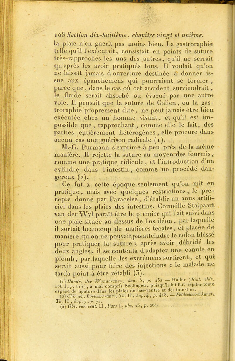 la plaie n'ea guérit pas moins bien. La gastroraphie telle qu'il l'exécutait, consistait en points de suture très-rapprochés les uns des autres, qu'il ne serrait qu'après les avoir pratiqués tous. Il voulait qu'on ne laissât jamais d'ouverture destinée à donner is- sue aux épancbemens qui pourraient se former , parce que, dans le cas où cet accident sui'viendrait , le fluide serait absorbé ou évacué par une autre voie. Il pensait que la suture de Galien, ou la gas- trorapbie proprement dite, ne peut jamais être bien exécutée chez un homme vivant, et qu'il est im- possible que , rapprochant , comme elle le fait, des parties entièrement hétérogènes , elle procure dans aucun cas une guérison radicale (i). M.-G. Purmann s'exprime à peu près de la même manière. Il rejette la suture au moyen des foui'mis, comme une pratique ridicule, et l'introduction d'un cylindre dans l'iatestin, comme un procédé dan- gereux (2). Ce fut à cette époque seulement qu'on mît en pratique , mais avec quelques restrictions, le pré- cepte donné par Paracelse, d'établir un anus artifi- ciel dans les plaies des intestins. Corneille Slalpaart van der Wyl parait être le premier qui l'ait suivi dans une plaie située au-dessus de l'os iléon , par laquelle il sortait beaucoup de matières fécales, et placée de manière qu'on ne pouvait pas atteindre le colon blesse pour pratiquer la suture ; après avoir débride les deux angles, il se contenta d'adapter une canule en plomb, par laquelle les excrémens sortirent, et qui servit aussi pour faire des injections : le malade ne tarda point à être rétabli (5). {i)Handr. der Wundarzney, kap. b, p. aSî. — Haller {Bibl. chlr. vol. 1, /7. 4i3 ), a mal compris Soolingea, puisqu'il Im fait rejeter toule espèce de ligature dans les plaies du has-ventrc et des inle;t'S. {■j) Chirurs. Lovbccrhvanz , Th. II, kap. 4 , P- 4»S. - Fcktschccrcrkunst» Th. il , kap. y , p.ji. (ï) Obs. rar. cent. II, Pan I, obs. a5 , p. 3G4.