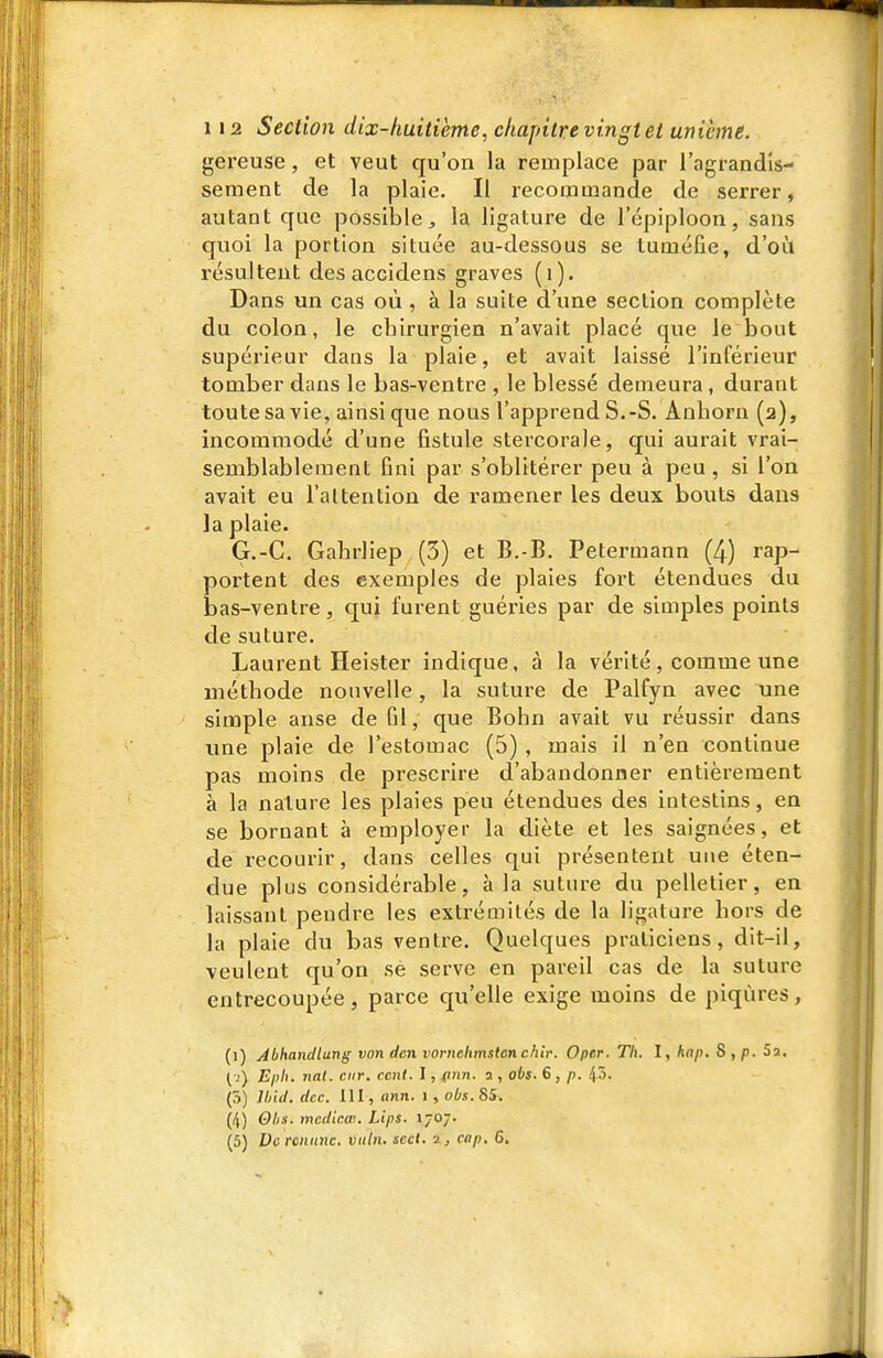 gereuse, et veut qu'on la remplace par l'agrandis- sement de la plaie. Il recommande de serrer, autant que possible^ la ligature de l'épiploon, sans quoi la portion située au-dessous se tuméfie, d'où résultent desaccidens graves (i). Dans un cas où, à la suite d'une section complète du colon, le chirurgien n'avait placé que le bout supérieur dans la plaie, et avait laissé l'inférieur tomber dans le bas-ventre , le blessé demeura , durant toute sa vie, ainsi que nous l'apprend S.-S. Anhorn (2), incommodé d'une fistule stercorale, qui aurait vrai- semblablement fini par s'oblitérer peu à peu, si l'on avait eu l'altention de ramener les deux bouts dans la plaie. G.-C. Gabrliep (3) et B.-B. Petermann (4) rap- portent des exemples de plaies fort étendues du bas-ventre, qui furent guéries par de simples points de suture. Laurent Heister indique, à la vérité, comme une méthode nouvelle, la suture de Palfyn avec une simple anse de fil, que Bohn avait vu réussir dans ime plaie de l'estomac (5), mais il n'en continue pas moins de prescrire d'abandonner entièrement à la nature les plaies peu étendues des intestins, en se bornant à employer la diète et les saignées, et de recourir, dans celles qui présentent une éten- due plus considérable, à la suture du pelletier, en laissant pendre les extrémités de la ligature hors de la plaie du bas ventre. Quelques praticiens, dit-il, veulent qu'on se serve en pareil cas de la suture entrecoupée, parce qu'elle exige moins de piqûres, (1) Abhancllang von dcn voruchmstcn chir. Oper. Th. I, hap. S , p. 52, ( i) Eph. nal. citr. cent. I, (inn. 2 , obs. 6 , p. 45. (5) lliid. dec. 111, ann. i, 06s. 85. (/|) Ohs. mcdic.œ. Lips. 1707. (5) Do rcnitnc. vnln. scct. 2, cap. 6.