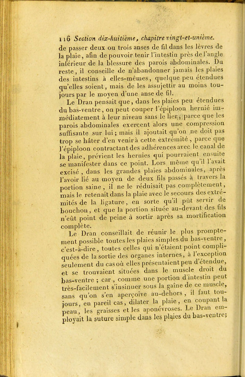 de passer deux ou trois anses de fil dans les lèvres de la plaie, afin de pouvoir tenir l'intestin près de l'angle inférieur de la blessure des parois abdominales. Du reste, il conseille de n'abandonner jamais les plaies des iatestins à elles-mêmes, quelque peu étendues qu'elles soient, mais de les assujettir au moins tou- jours par le moyen d'une anse de fil. Le Dran pensait que, dans les plaies peu étendues du bas-ventre, on peut couper l'épiploon hernié im- médiatement à leur niveau sans le lier.i parce que les parois abdominales exercent alors une compression suffisante sur lui ; mais il ajoutait qu'on ne doit pas trop se hâter d'en venir à cette extrémité , parce que l'épiploon contractant des adhérences avec le canal de la plaie, prévient les hernies qui pourraient ensuite se manifester dans ce point. Lors mêuje qu'il l'avait excisé, dans les grandes plaies abdominales, après l'avoir Hé au moyen de deux fils passés à travers la portion saine, il ne le réduisait pas complètement, mais le retenait dans la plaie avec le secours des extré- mités de la ligature, en sorte qu'il pût servir de bouchon, et que la portion située au-devant des fais n'eût point de peine à sortir après sa mortification complète. Le Dran conseillait de réunir le plus prompte- meut possible toutes les plaies simples du bas-ventre , c'est-à-dire , toutes celles qui n'étaient point compli- quées de la sortie des organes internes, à l'exception seulement du casoû elles présentaient peu détendue, et se trouvaient situées dans le muscle droit du bas-ventre ; car , comme une portion d'intestin peut très-facilement s'insinuer sous la gaîne de ce muscle, sans qu'on s'en aperçoive au-dehors , il faut tou- jours, en pareil cas, dilater la plaie, en coupant la peau, les graisses et les aponévroses. Le Dran em- ployait la suture simple dans les plaies du bas-vcutrc;