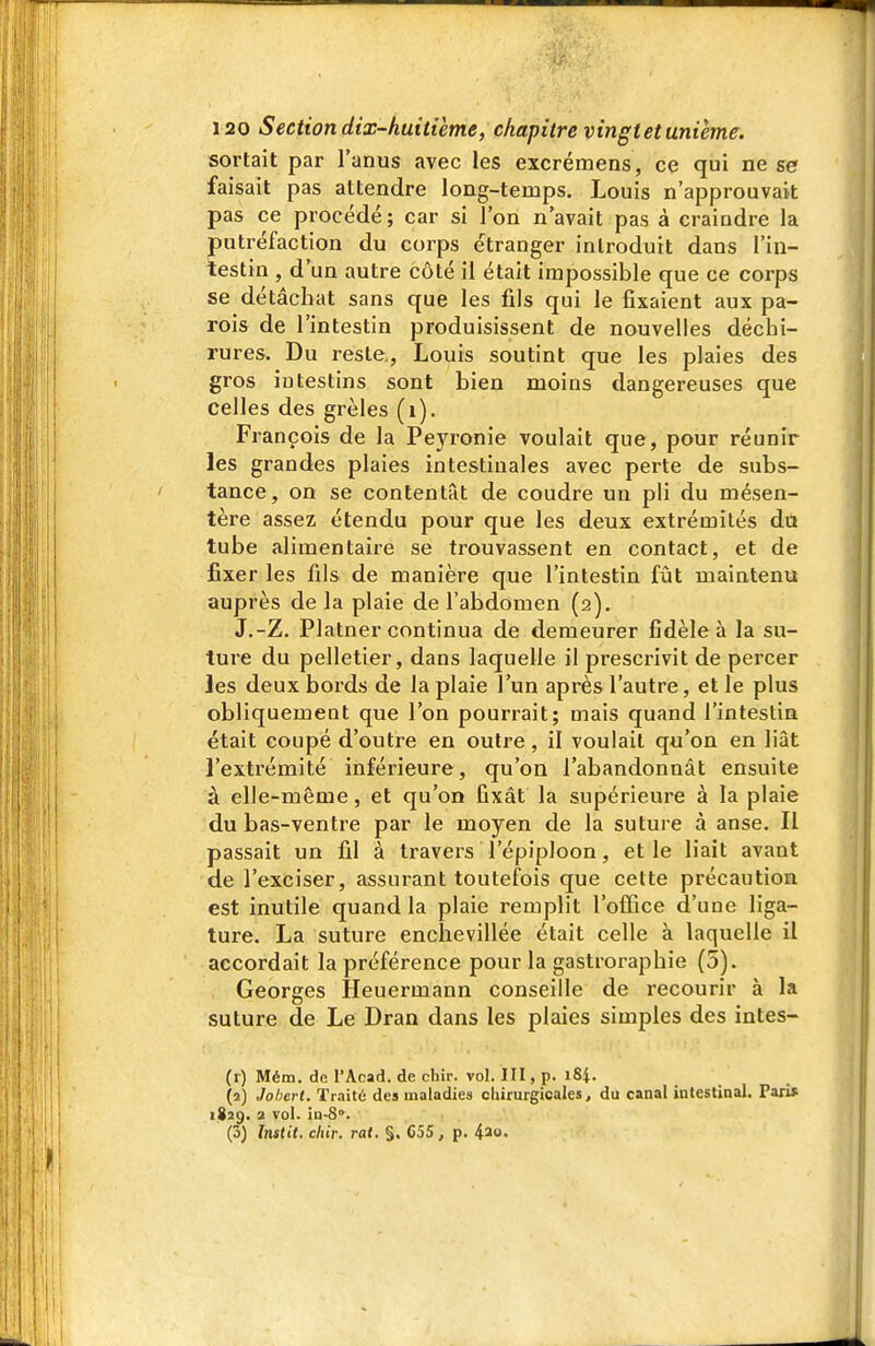 sortait par l'anus avec les excrémens, ce qui ne se faisait pas attendre long-temps. Louis n'approuvait pas ce procédé; car si l'on n'avait pas à craindre la putréfaction du corps étranger introduit dans l'in- testin , d'un autre côté il était impossible que ce corps se détâchat sans que les fils qui le fixaient aux pa- rois de l'intestin produisissent de nouvelles déchi- rures. Du reste., Louis soutint que les plaies des gros intestins sont bien moins dangereuses que celles des grêles (i). François de la Peyronie voulait que, pour réunir les grandes plaies intestinales avec perte de subs- tance, on se contentât de coudre un pli du mésen- tère assez étendu pour que les deux extrémités du tube alimentaire se trouvassent en contact, et de fixer les fils de manière que l'intestin fût maintenu auprès de la plaie de l'abdomen (2). J.-Z. Platner continua de demeurer fidèle à la su- ture du pelletier, dans laquelle il prescrivit de percer les deux bords de la plaie l'un après l'autre, et le plus cbliquemeut que l'on pourrait; mais quand l'intestin était coupé d'outre en outre , il voulait qu'on en liât l'extrémité inférieure, qu'on l'abandonnât ensuite à elle-même, et qu'on fixât la supérieure à la plaie du bas-ventre par le moyen de la suture à anse. Il passait un fil à travers l'épiploon, et le liait avant de l'exciser, assurant toutefois que cette précaution est inutile quand la plaie remplit l'office d'une liga- ture. La suture enchevillée était celle à laquelle il accordait la préférence pour la gastroraphie (5). Georges Heuermann conseille de recourir à la suture de Le Dran dans les plaies simples des intes- (r) Mém. de l'Acad. de chir. vol. III, p. i8i. (î) Jobcrt. Traité des maladies chirurgicales, du canal intestinal. Pari* 1829. 2 vol. in-S. (5) Instil. cliir. rat. §. C55, p. ^20.