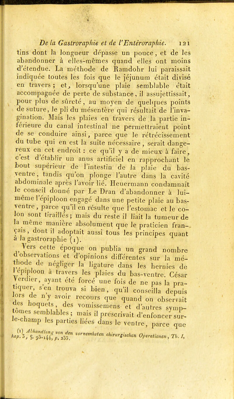 tins dont la longueur dépasse un pouce, et de les abandonner à elles-mêmes quand elles ont moins d'étendue. La méthode de Ramdohr lui paraissait indiquée toutes les fois que le jéjunum était divisé en travers ; et^ lorsqu'une plaie semblable était accompagnée de perte de substance, il assujettissait, pour plus de sûreté, au moyen de quel(|ues points de suture, le pli du mésentère qui résultait de l'inva- gination. Mais les plaies en travers de la partie in- férieure du canal intestinal ne permettraient point de se conduire ainsi, parce que le rétrécissement du tube qui en est la suite nécessaire, serait dange- reux en cet endroit : ce qu'il y a de mieux à faire, c'est d'établir un anus artificiel en rapprochant le bout supérieur de l'intestin de la plaie du bas- ventre, tandis qu'on plonge l'autre dans la cavité abdominale après l'avoir lié. Heuermann condamnait le conseil donné par Le Dran d'abandonner à lui- même l'épiploon engagé dans une petite plaie au bas- ventre, parce qu'il en résulte que l'estomac et le co- lon sont tiraillés; mais du reste il liait la tumeur de la même manière absolument que le praticien fran-. çais, dont il adoptait aussi tous les principes quant a la gastroraphie (1). ^ Vers cette époque on publia un grand nombre d observations et d'opinions différentes sur la mé- thode de négliger la ligature dans les hernies de J epiploon a travers les plaies du bas-ventre. César Verd.er, ayant été forcé une fois de ne pas la pra- tiquer, s en trouva si bien, qu'il conseilla depuis iors de ny avoir recours que quand on observait des hoquets des vomissemens et d'autres symp- tômes semblables ; mais il prescrivait d'enfonceJ sur- le-champ lespartiesiiées dans le ventre, parce que A4!3f§!'r5-ÏÏf;r.53! 0,cr«„-.„c„, TU.I,