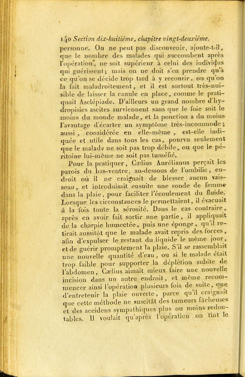 personne. On ne peut pas disconvenir, ajoute-t-il, ({oe le nombre des malades qui succombent après ropération* ne soit supérieur à celui des indivi(|iis qui guérissent; mais on ne doit s'en prendre qu'à ce qu'on se décide trop tard à y recourir, ou qu'on la fait maladroitement, et il est surtout très-nui- sible de laisser la canule en place, comme le prati- quait Asclépiade. D'ailleurs un grand nombre d'hy- dropîsies ascites surviennent sans que le foie soit le moins du monde malade, et la ponction a du moins l'avantage d'écarter un. symptôme très-incommode ; aussi , considérée en elle-même , est-elle indi- quée et utile dans tous les cas, pourvu seulement que le malade ne soit pas trop débile, ou que le pé- ritoine lui-même ne soit pas tuméfié. Pour la pratiquer, Caîlius Aurélianus perçait les parois du bas-ventre, au-dessous de l'ombilic, eu- droit où il ne craignait de blesser aucun vais- seau, et introduisait ensuite une sonde de femme dans la plaie, pour faciliter Técoulement du fluide. Lorsque les circonstances le permettaient, il évacuait à la fois toute la sérosité. Dans le cas contraire, après en avoir fait sortir une partie, il appliquait de la charpie humectée, puis une éponge, qu'il re- lirait aussitôt que le malade avait repris des forces, afin d'expulser le restant du liquide le même jour , et de guérir promplement la plaie. S'il se rassemblait «ne nouvelle quantité d'eau , ou si le malade était trop faible pour supporter la déplétion subite de l'abdomen, Caelius aimait mieux faire une nouvelle incision dans un autre endroit, et même recom- mencer ainsi l'opération plusieurs fois de suite, qpe d'entretenir la plaie ouverte, parce qu'il craignait que cette méthode ne suscitât des tumeurs fâcheuses et des accidens sympathiques plus ou moins redou- tables. Il voulait qu'après l'opération on imt le