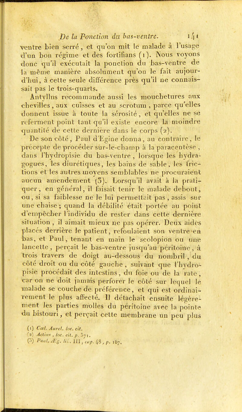 ventre bien serré, et qu'on mît le malade à l'usage d'un bon régime et des forlifians (i). Nous voyons donc <ju'il exécutait la ponction du bas-ventre de ta même manière absolument qu'on le fait aujour- d'hui, à cette seule différence près qu'il ne connais- sait pas le trois-quarts. Antylhis recommande aussi les moucbetures aux chevilles, aux cuisses et au scrotum , parce qu'elles donnent issue à toute ia sérosité, et qu'elles ne se referment point tant qu'il existe encore la moindre quantité de cette dernière dans le corps (2). De son côté, Paul d'Egine donna, au contraire, le précepte de procéder sùr-le-champ à la paracentèse , dans rhydropisie du bas-ventre , lorsque les bydra- gogues, les diurétiques, les bains de sable, les fric- tions et les autres moyens semblables ne procuraient aucun amendement (5). Lorsqu'il avait à la prati- quer, en général, il faisait tenir le malade debout, ■ou, si sa faiblesse né le lui permettait pas , assis sur une chaise ; quand la débilité était portée au point d'empêcher l'individu de rester dans cette dernière situation , il aimait mieux ne pas opérer. Deux aidés placés derrière le patient, refoulaient son venti-e en bas, et Paul, tenant en main le scolopion ou une lancette, perçait le bas-ventre jusqu'au péritoine, à trois travers de doigt au-dessous du nombril, du côté droit ou du côté gauche, suivant que l'hydro- pisie procédait des intestins, du foie ou de la rate, car on ne doit jamais perforer le côté sur lequel le malade se couche de préférence, et qui est ordinai- rement le plus affecté. 11 détachait ensuite légère- ment les parties molles du péritoine avec la pointe du bistouri, et perçait celte membrane un peu plus {1) Cœl. Aurel. Inc. cit. (2) Àcliim , Inc. cit. p. Tiyi. 0) Paul. /Es. UL. m,uip. 48, p. 167.