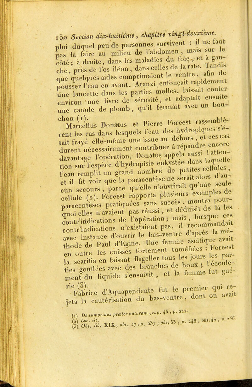 ploi duquel peu de personnes survivent : il ne faut •pas la faire au milieu de l'abdomen mais sur le côté- à droite, dans les maladies du foie-, et a gau- che près de l'os iléon, dans celles de la rate, land.s aue'quelques aides comprimaient le ventre , aGn de pousser iLu en avant/Aranzi enfonçait ra^em^^^^^ Le lancette dans les parties î^^^ll^^'^^^f ^^/^^'^Ji^^ environ une livre de sérosité, et adaptait eusu te Te canule de plomb, qu'il fermait avec un bou- '^Marcdlus Donatus et Pierre Foreest ra^emblè- rent les cas dans lesquels l'eau ^es hydropiques s e tiit fvavé elle-même une issue au dehors et ces cas d—écessairement contribuer à répand., encore davantage l'opération. Donatus appe a auss 1 atten tion sur l'espèce d'hydropisie enkystée dans laqueUe •eau rempli'un gra^d nombre de V-^^Xf^ t^n^ et il fit voir que la paracentèse ne serait alors d au cun secours, V-e q'-^ ^^.^^^^^^^^ cellule (2). Foreest rapporta plusieurs ^^^^P^^^^^^^^^ paracentèses pratiquées s«n^«^•^ef,^?^^f7, ^^es Loi elles n'avaient pas réussi, et d-dui >t de les contr'indications de l'opération ; mais , ^o^^^^^J^^; contr'indications n'existaient pas, ^1 -commandât L in.fmce d'ouvrir le bas-ventre d après lame Todeïe^S d'Egine. Une femme ,ascitique ava. en outre les cuisses fortement tuméfiées Foieest la scarifia en faisant flageller tous les Purs les par_ lies gonflées avec des branches de houx î ^ ^^«^^^ men?du liquide s'ensuivit, et la femme fut gue 'Vabrice d'Aquapendente fut le premier qui re- jeté la cautérisation du bas-ventre, dont on avait (1) D6t»moni«tprœferna««r«m,cap. 45,f-a. (31 065. /i6. XIX, obs. 37 »P. 3^7, 06*. 53 , n