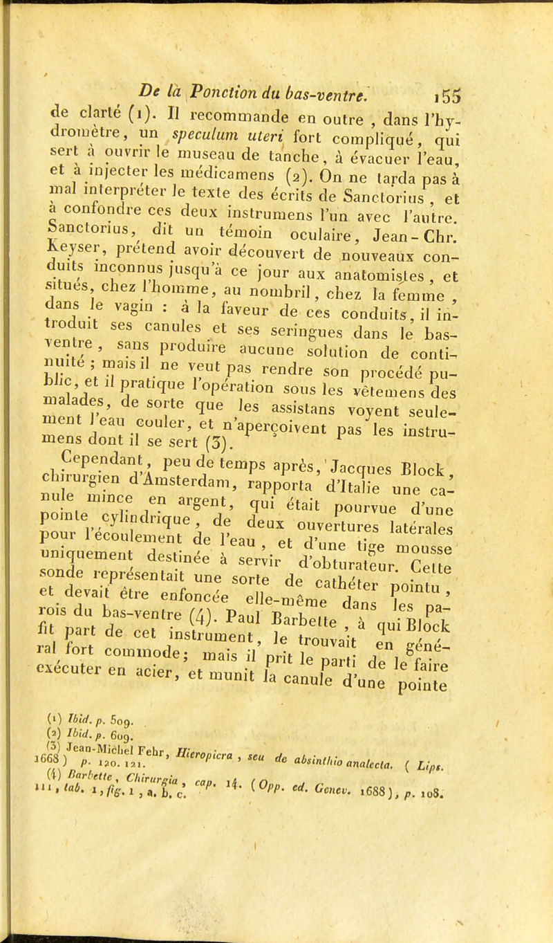 de clarlé (i). H recommande en outre , dans l'hy- droiuetre, un spéculum uteri fort compliqué, qui sert a ouvrir e museau de tanche, à évacuer l'eau, et a injecter les médicamens (2). On ne larda pas à mal mferpreter le texte des écrits de Sanctorius , et a confondre ces deux instrumens l'un avec l'autre. Sanctorius,^ dit un témoin oculaire, Jean-Chr. Keyser, prétend avoir découvert de nouveaux con- duits inconnus jusqu'à ce jour aux anatomisles , et situes chez 1 homme, au nombril, chez la f^mme , dans le vagm : a la faveur de ces conduits, il in- roduit ses canules et ses seringues dans le bas- enlie, sans produire aucune solution de conti- m te; mais 1 ne veut pas rendre son procédé pu- ml'.l ^^P^^t'î^ l'opération sous les vêtemensdes ment ^«7^' «^1- ment 1 eau couler, et n'aperçoivent pas les instru- mens dont il se sert (3). ^ ^ Cependant peu de temps après, ' Jacques Block chirurgien d'Amsterdam, Rapporta d'iX une ca- nule mince en argent, qii^tait pou vue d'une pomle cylindrique, de deux ouveitures LteraTes pour l'écoulement de l'eau y. '«^eiales (1) Ibid. p. 5og. (2) Ibid. p. 609. ^«3/-;S';i::=' . - ,,,,,