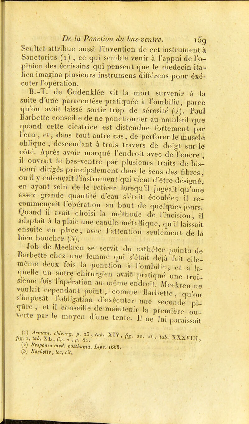 Scultel attribue aussi l'invention de cet instrument à Sanctorius (i) , ce qui semble venir à l'appui de l'o- pinion des écrivains qui pensent que le médecin ita^ lien imagina plusieurs instrumens différens pour exé- cuter l'opération. B.-T. de Gudenklée vit la mort survenir à la suite d'une paracentèse pratiquée à l'ombilic, parce qu'on avait laissé sortir trop de sérosité (2). Paul Barbette conseille de ne ponctionner au nombril que quand cette cicatrice est distendue fortement par l'eau , et, dans tout autre cas, de perforer le muscle obi ique , descendant à trois travers de doigt sur l6 côté. Après avoir marqué l'endroit avec de l'encre , il ouvrait le bas-ventre par plusieurs traits de bis- touri dirigés principalement dans le sens des Cbres, ou il y enfonçait l'instrument qui vient d'être désigné] en ayant soin de le retirer lorsqu'il jugeait qu^ine assez grande quantité d'eau s'était écoulée; il re- commençait l'opération au bout de quelques jours. Quan<l il avait choisi la méthode de l'incision, il adaptait à la plaie une canule métallique, qu'il laissait ensuite en place, avec l'attenlion seulement delà bien boucher (5). Job de Meekren se servit du cathéter pointu de liarbette chez une femme qui s'était déjà fait elJe- même deux fois la ponction à l'ombilic, et à la quelle nn autre chirurgien avait pratiqué une troi- sième lois I opération au même endroit. Meekren ne voulait cependant point , comme Barbette qu'on s imposât l'obligation d'exécuter une seconde ni <jure, et il conseille de maintenir la première ou verte par le moyen d'une tente. II ne lui paraissait fi^:l,lTTit:7:^:S:- - xxxvi,,, (a) liesponsa mcd. posthuma. Lips. 1668. (3; Barbette, loc, cit.