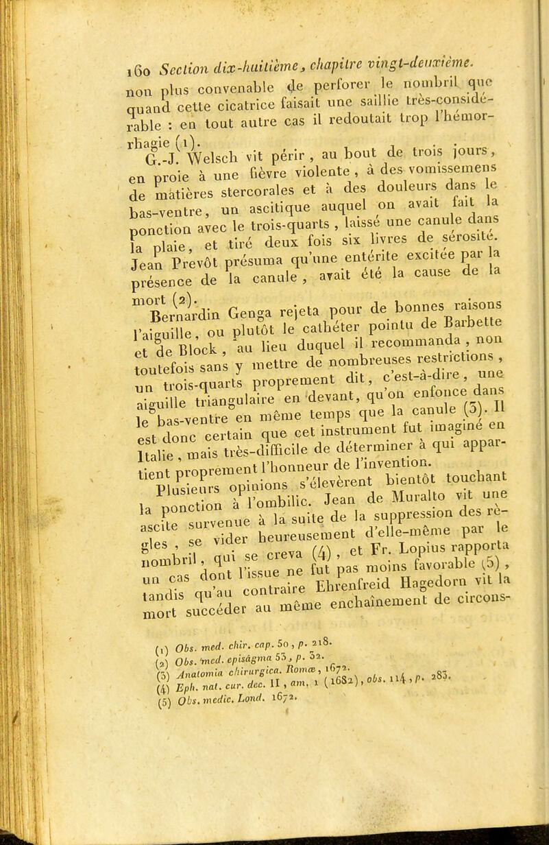 non plus convenable «Je perforer le nombril que auand celte cicatrice faisait une sailhe tres-conside- ?able : en tout autre cas il redoutait trop Ihemor- ^^g'-/Welsch vit périr, au bout de trois jours, en proie à une Gèvre violente , à des vomissemens de matières stercorales et à des douleurs dans le bas-ventre, un ascitique auquel on avait fait la ponction a;ec le trois-quarts , laisse une -nule dans Fa plaie, et tiré deux fois six livres de sérosité. Jean Prévôt présuma qu'une entérite excitée par a présence de canule\ a.ait été la cause de la filnidin Genga rejeta pour de bonnes raisons l'aiSe ou plutôt le cathéter pointu de Barbette Ir de Bi;ck , au lieu duquel il recommanda non Itfoil san; y mettre de nombreuses restr^^^^^^^ t,^«;<: finarts proprement dit, cest-a-aue, uuu le irn^laii/en devant, qu'on enfonce dans l5ba -ventre en même temps que la canule D . Il P.t donc certain que cet instrument fut imagine en 1 ife ma s très-difficile de déterminer à qui appar- nroprement l'honneur de l'invention. P u^s eurs opinions s'élevèrent bientôt touchant U nonctïon ^l'ombilic Jean de Muralto vit une survenue k la suite de la suppression des re- T e vider heureusement d'elle-même par e ^ l 1 a d se creva (4) , et Fr. Lopins rapporta nombril, ^ J ' ^oins favorable ^5) cas don l issue ne P ^ vit la ::^?t^rcéderrm'4e enchainement de circons- (,) Obs. med. chir. cap. 5o , p. ^^S. (2^ Obs. 'mccl. cpisagma 55, p. û2. (4) Epli- nat. car. dcc. il , am, i ^ luu /,