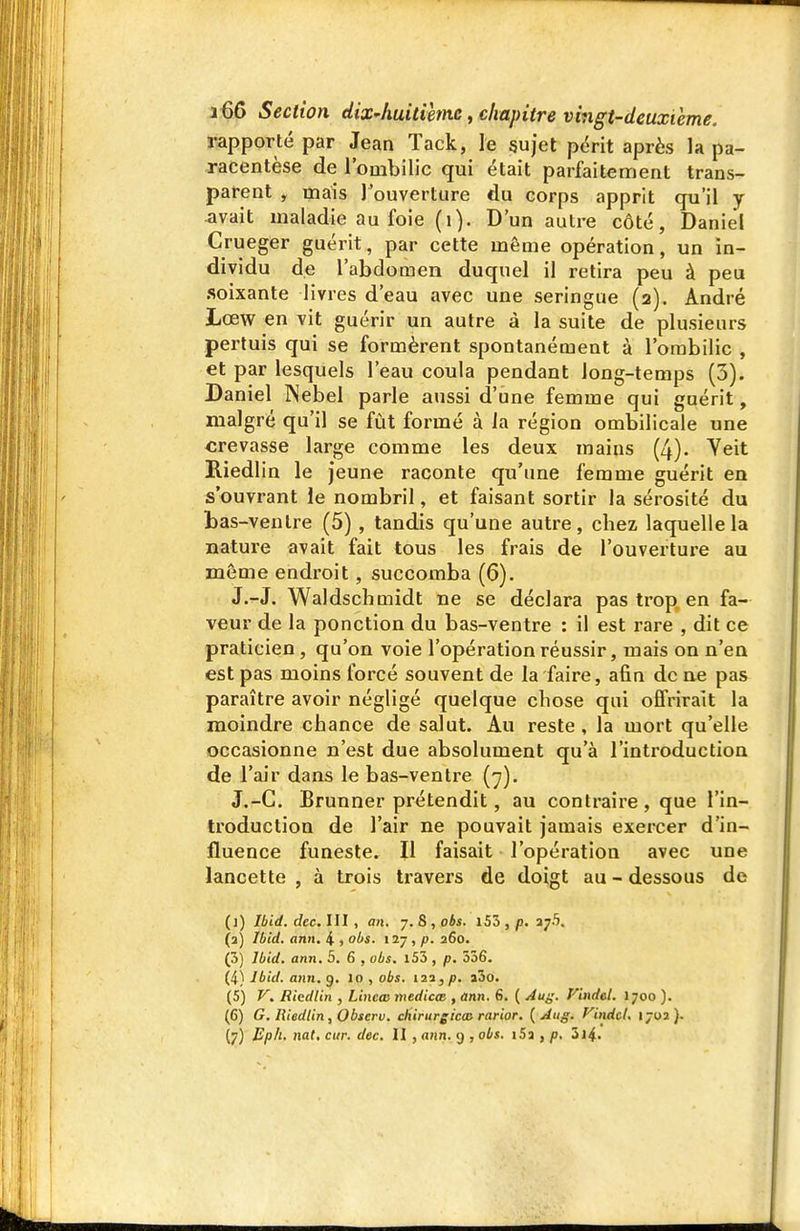 rapporté par Jean Tack, le §ujel përit après la pa- racentèse de l'ombilic qui était parfaitement trans- parent , mais l'ouverture du corps apprit qu'il y avait maladie au foie (i). D'un autre côté, Daniel Crueger guérit, par cette même opération, un in- dividu de l'abdomen duquel il retira peu à peu soixante livres d'eau avec une seringue (2). André Lœw en vit guérir un autre à la suite de plusieurs pertuis qui se formèrent spontanément à l'ombilic , et par lesquels l'eau coula pendant long-temps (3). Daniel Nebel parle a<issi d'une femme qui guérit, malgré qu'il se fût formé à la région ombilicale une crevasse large comme les deux mains (4). Yeit Riedlin le jeune raconte qu'une femme guérit en s'ouvrant ie nombril, et faisant sortir la sérosité du bas-ventre (5), tandis qu'une autre, chez laquelle la nature avait fait tous les frais de l'ouverture au même endroit, succomba (6). J.-J. Waldschmidt ne se déclara pas trop en fa- veur de la ponction du bas-ventre : il est rare , dit ce praticien, qu'on voie l'opération réussir, mais on n'en est pas moins forcé souvent de la faire, afin de ae pas paraître avoir négligé quelque chose qui offrirait la moindre chance de salut. Au reste, la mort qu'elle occasionne n'est due absolument qu'à l'introduction de l'air dans le bas-ventre (y). J.-C. Brunner prétendit, au contraire, que l'in- troduction de l'air ne pouvait jamais exercer d'in- fluence funeste. Il faisait l'opération avec une lancette , à trois travers de doigt au - dessous de (j) Ibid. dec. III , an. 7. 8 , obs. i55 , p. 375. (a) Ibid. ann. 4 , obs. I2y , p. 260. (3) Ibid. ann. 5. 6 , obs. l55 , p. 336. (i) Jbid. ann. g. 10 , obs. 123, p. a3o. (5) V, Riedlin , Lincœ medicœ , ann. 6. ( Au^'. Vindel. 1700 ). (C) G. Riedlin, Obscrv. cliirurgicas rarior. {Aug. Vindel. 1702).