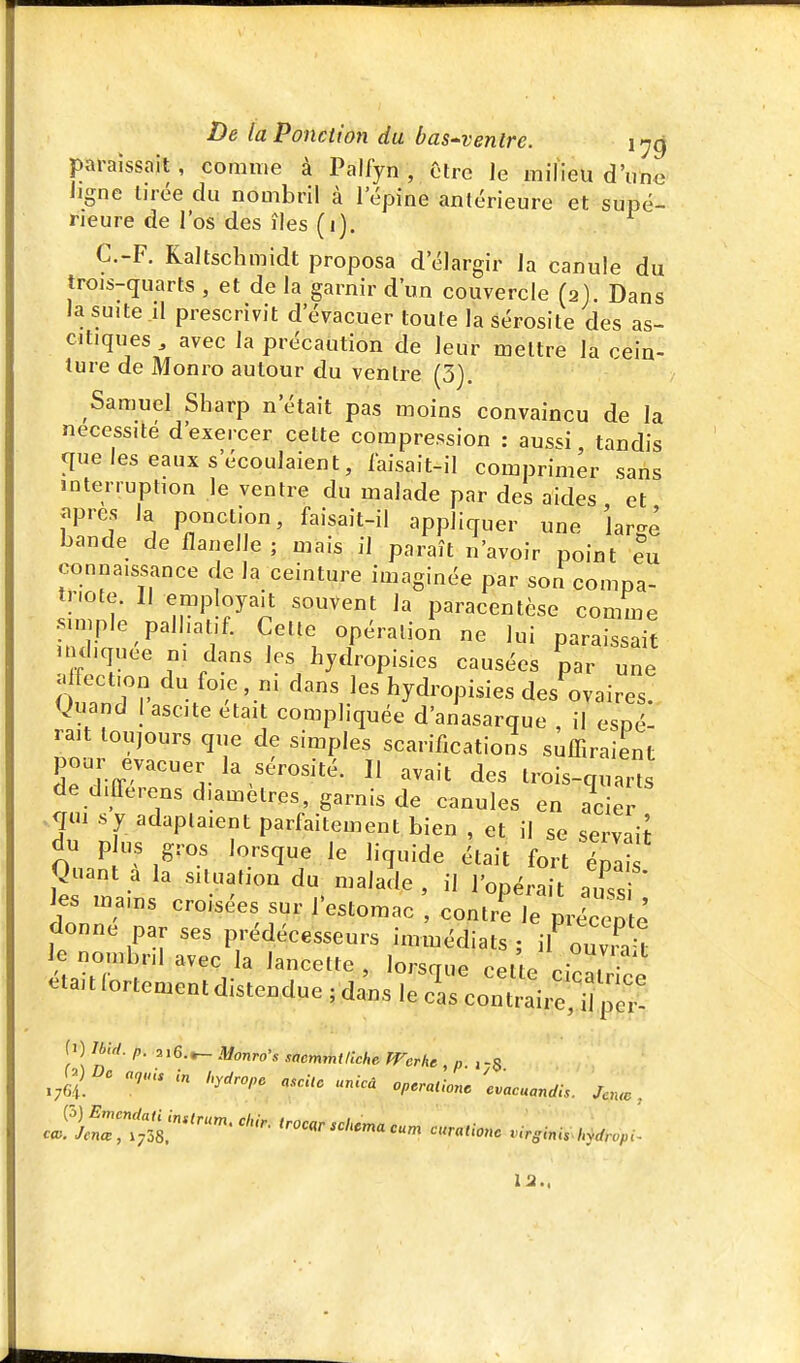 paraissait, comme à Palfyn , être le milieu d'une ligne lirée du nombril à l'épine antérieure et supé- rieure de l'os des îles (i). C.-F. Kaltschmidt proposa d'élargir la canule du trois-quarts , et de la garnir d'un couvercle (2). Dans la suite il prescrivit d'évacuer toute la sérosité des as- citiques avec la précaution de leur mettre la cein- ture de Monro autour du ventre (3). Samuel Sharp n'était pas moins convaincu de la nécessite d'exercer cette compression : aussi tandis que les eaux s'écoulaient, iaisait-il comprimer sans interruption le ventre du malade par des aides et Jipres la ponction, faisait-il appliquer une large bande de flanelle ; mais il paraît n'avoir point txx connaissance de la ceinture imaginée par son compa- triote. Il employait souvent la paracentèse comme simple pall,al.-f. Cette opération ne lui paraissait H diquee m dans les hydropisies causées par une alfection du foie, ni dans les hydropisies des ovaires, guand I ascite était compliquée d'anasarque , il espé- rait toujours que de simples scarifications suffiraient pour évacuer la sérosité. Il avait des trois-qua,s de differens diamètres, garnis de canules en ader >q»i s y adaptaient parfaitement bien , et il se servaiJ du p us gros lorsque le liquide était fort Ipa Quant à la situation du malade , il l'opérak auCi les mains croisées sur l'estomac , contré le pricep ê donne par ses prédécesseurs immédiats ; ^ nou,b,| avec la lancette , lorsque cet e cicatr ce elait fortement distendue ; dans le cas contraire'd peï {') Jbid. p. 216.^ Monro's sacmmillche Werhe , „. .-5 ^(^) Dc „„ns in ,y,ro„e .scUo unUa op.raiionc 'c.acuandis. Jcn.,