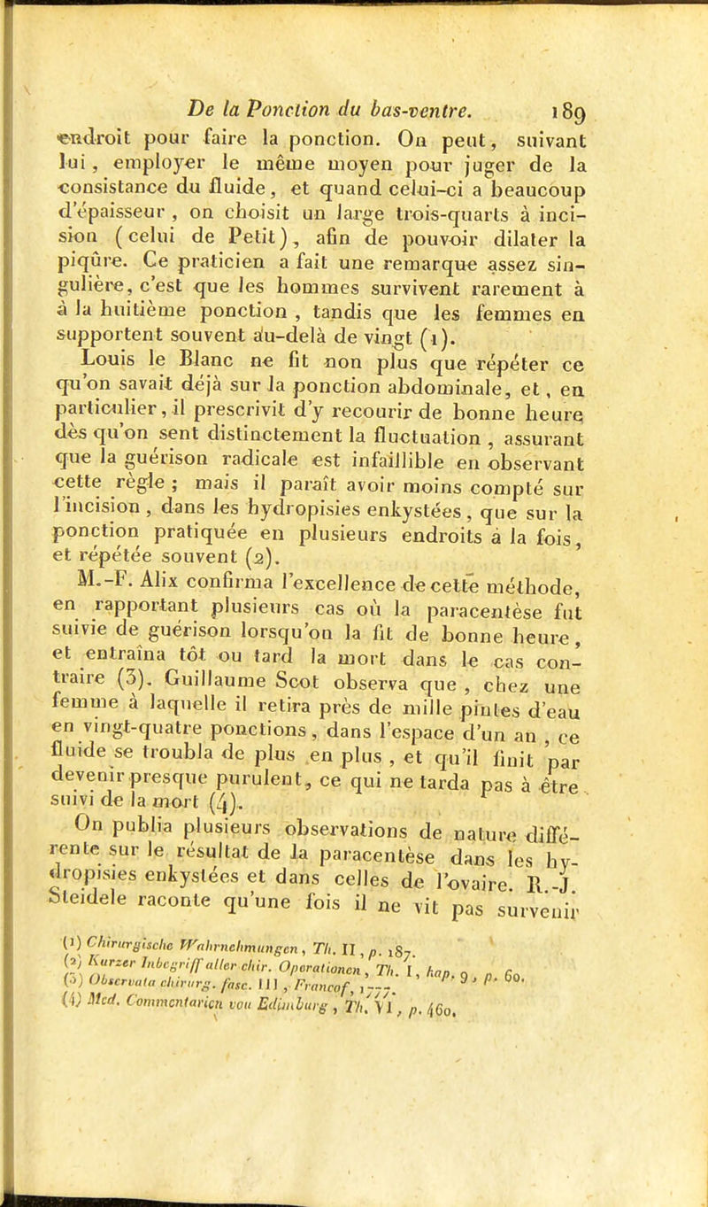 endroit pour faire la ponction. On peut, suivant lui, employer le même moyen pour juger de la ■consistance du fluide, et quand celui-ci a beaucoup d'épaisseur , on choisit un large trois-quarts à inci- sion (celui de Petit}, afin de pouvoir dilater la piqûre. Ce praticien a fait une remarqua assez sin- gulière, c'est que les hommes survivent rarement à à la huitième ponction , tandis que les femmes ea supportent souvent £^u-delà de vin^t (1). Louis le Blanc ne fit non plus que répéter ce qu'on savait déjà sur Ja ponction abdominale, et, en particulier, il prescrivit d'y recourir de bonne heurq dès qu'on sent distinctement la fluctuation , assurant que la guérison radicale est infaillible en observant -cette règle ; mais il paraît avoir moins compté sur l'incision , dans les hydropisies enkystées, que sur la ponction pratiquée en plusieurs endroits à la fois, et répétée souvent (2). ' M.-F. Alix confirma l'excellence de celte méthode, en rapportant plusieurs cas où la paracentèse fut suivie de guérison lorsqu'on la fit de bonne heure, et entraîna tôt ou tard la mort dans ïe cas con- traire (3), Guillaume Scot observa que , chez une femme à laquelle il retira près de mille pintes d'eau en vmgt-quatre ponctions, dans l'espace d'un an , ce fluide se troubla de pins en plus , et qu'il finit 'par devenir presque purulent, ce qui ne tarda pas à être suivi de la mort (4). On publia plusieurs observations de nature diffé rente sur le résultat de la paracentèse dans les hy- dropisies enkystées et dans celles de l'ovaire. R -J bteidele raconte qu'une fois il ne vit pas survenir P) Chiriirffische rrfihrncltmimgcn, Th.n p 187 (^) l<ar,er JnbcsriH aller dur. Opcrationen, Th. I, hap. 9 „ 60 (•>) Observât» clnrarg. fasc. 111, Francof, y---, ''^ • P- {4; Mcd. Commcntaricn vou Edimburg, Tl/.Vl, p. ^Qo.