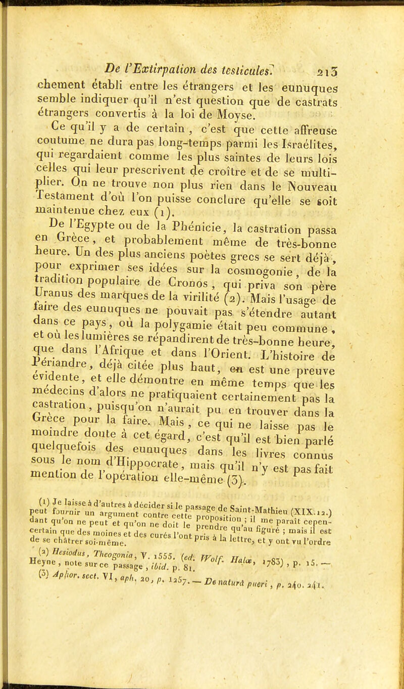 chement établi entre les étrangers et les eunuques semble indiquer qu'il n'est question que de castrats étrangers convertis à la loi de Moyse. Ce qu'il y a de certain , c'est que cette affreuse coutume ne dura pas long-temps parmi les Israélites, qui regardaient comme les plus saintes de leurs lois celles qui leur prescrivent de croître et de se multi- plier. On ne trouve non plus rien dans le Nouveau lestament d'où l'on puisse conclure qu'elle se soit mamtenue chez eux (i). De l'Egypte ou de la Phénicie, la castration passa en ^rece et probablement même de très-bonne Heure. Un des plus anciens poètes grecs se sert déià, pour exprimer ses idées sur la cosmogonie , de la tradition populaire de Cronos , qui priva son père iJranus des marques de la virilité (2). Mais l'usage de laire des eunuques ne pouvait pas s'étendre autant dans ce pays, ou la polygamie était peu commune , et ou les lumières se répandirent de très-bonne heure, que dans 1 Afrique et dans l'Orient. L'histoire de ïvT^'' ^ If P^' ^ preuve ^'f;;'''^}f'^é^^oatre en même temps que les medecms d alors rie pratiquaient certainement pas la castration, puisqu'on n'aurait pu en trouver dans la Grèce pour la faire. Mais , ce qui ne laisse pas le moindre doute à cet égard, c'esf qu'il est bieif par | soi^rnomd'H-^^^ ^'^^ '^-^ — sous ie nom dH.ppocrate, mais qu'il n'y est nasfnii mention de l'opéralion elle-même (5>. ^ ^ (i) Je laisse à d'autres à décider si le Da«nm.P„c • . », .. peut fournir un argument contre cette Prinniv dant qu'on ne peut et qu'on ne doït le S i.' ''r'^ P^'''''' f'''- certain que des .noines et des curés l'ont pris à h '' de se châtrer soi-même. ont pris à la lettre, et y ont tu l'ordre Heyne, note surce passage . .jrpsf '^SS) , p. i5._