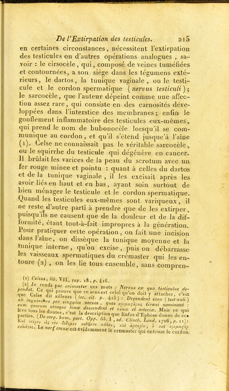 en certaines circonstances, nécessitent l'extirpation: des testicules ou d'autres opérations analogues , sa- voir : le cirsocèle, qui, composé de veines tuméfiées et contournées, a son siège dans les tégumens exté- rieurs , le dartos, la tunique vaginale , ou le testi- cule et le cordon spermatique [nervtis testiculi); le sarcoeèle, que l'auteur dépeint comme une affec- tion assez rare, qui consiste en des carnosités déve- loppées dans l'interstice des membranes ;, enfin le gonflement inflammatoire des testicules eux-mêmes,, qui prend le nom de bubonocèle lorsqu'il se com- munique au cordon , et qu'il s'étend jusque'à l'aîoe (i). Celse ne connaissait pas le véritable sai'cocèle, ou le squirrhe du testicule qui dégénère en cancer. 11 brûlait les varices de la peau du scrotum avec un fer rouge minée et pointu : quant à celles du dartos et de la tunique vaginale, il les excisait après les avoir liés en haut et en bas, ayant soin surtout de bien ménager le testicule et le cordon spermatique. Quand les testicules eux-mêmes sont variqueux, il ne reste d'autre parti à prendre que de les extirper, puisqu'ils ne causent que de la douleur et de la dif- ^rmité, étant tout-à-fait impropres à la génération. Pour pratrquer celte opération, on fait une incision dansl'aîne, on dissèque la tunique moyenne et la tunique interne, quon excise, puis on débarrasse les vaisseaux spermatiques du crémaster qui les en- toure (2) , on les lie tous ensemble, sans compren- (1) Celsus,liù. Vil, cap. 18,^.4,6. 5«e Ceie d -K, T> .^^ ^^l''q-'on doit y attacher, c'est .«/ni*! ' ''• Dépendent vcro {tcsfcnli) ««m -'7'«.-.7-^ t--™--- Louant i K=ve lo'us le douter c' iri parties. (Dccorn /w'm, , descnpUon que Hnlus d'EpI.ése donne de ce. - i^t nerf creux est cvidcmment le crcma.tcr ^ui entoure le coldoa: