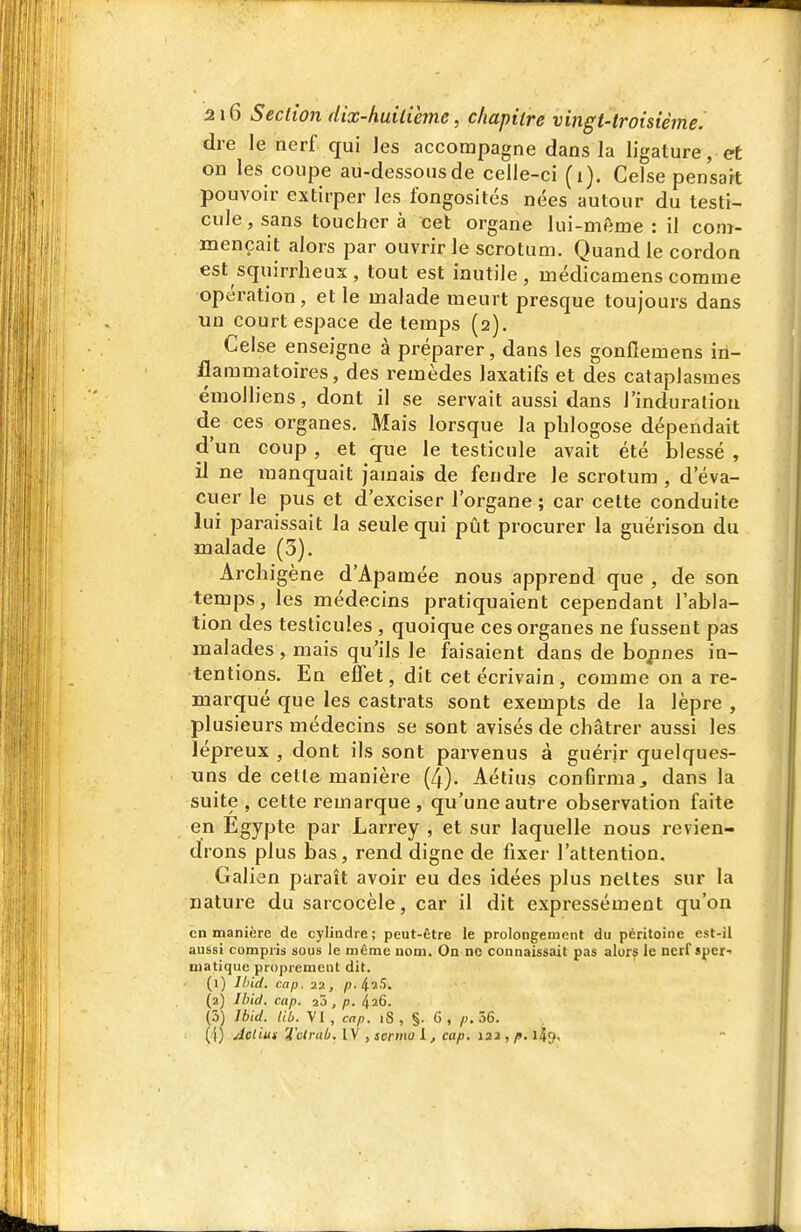 die le nerf qui les accompagne dans la ligature, et on les coupe au-dessousde celle-ci (i). Celse pensait pouvoir extirper les fongosités nées autour du testi- cule, sans toucher à cet organe lui-même : il conr- mençait alors par ouvrir le scrotum. Quand le cordon est squirrheus , tout est inutile , médicamens comme opération, et le malade meurt presque toujours dans un court espace de temps (2). Celse enseigne à préparer, dans les gonflemens iii- iflammatoires, des remèdes laxatifs et des cataplasmes émolliens, dont il se servait aussi dans l'induration de ces organes. Mais lorsque la phlogose dépendait d'un coup , et que le testicule avait été blessé , il ne manquait jamais de fendre le scrotum , d'éva- cuer le pus et d'exciser l'organe ; car celte conduite lui paraissait la seule qui pût procurer la guérison du malade (5). Archigène d'Apamée nous apprend que , de son temps, les médecins pratiquaient cependant l'abla- lion des testicules , quoique ces organes ne fussent pas malades, mais qu'ils le faisaient dans de bopnes in- tentions. En effet, dit cet écrivain, comme on a re- marqué que les castrats sont exempts de la lèpre , plusieurs médecins se sont avisés de châtrer aussi les lépreux , dont ils sont parvenus à guérir quelques- uns de celle manière (4). Aétius confirma ^ dans la suite , cette remarque , qu'une autre observation faite en Egypte par Larrey , et sur laquelle nous revien- drons plus bas, rend digne de fixer l'attention. Galien paraît avoir eu des idées plus neltes sur la nature du sarcocèle, car il dit expressément qu'on en manière de cylindre; peut-être le prolongement du péritoine est-il aussi compris sous le même nom. On ne connaissait pas alors le nerf sper- matique proprement dit. (1) llnd, cap. 22, p.^iS. (2) Jhid. cap. 25, p. ^26. (5) Ibid. lib. VI , cap. iS , §. 6 , j). 36. (1) Acliuf Tcirab. IV , sermo 1, cap. 122 , p. l^j.